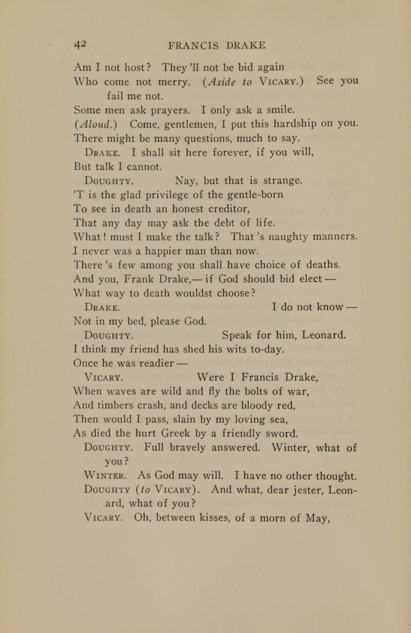Am I not host? They '11 not be bid again Who come not merry. {Aside to Vicary.) See you fail me not. Some men ask prayers. I only ask a smile. (Aloud.) Come, gentlemen, I put this hardship on you. There might be many questions, much to say. Drake. I shall sit here forever, if you will, But talk I cannot. Doughty. Nay, but that is strange. 'T is the glad privilege of the gentle-born To see in death an honest creditor, That any day may ask the debt of life. What! must I make the talk? That's naughty manners. I never was a happier man than now. There's few among you shall have choice of deaths. And you, Frank Drake,— if God should bid elect — What way to death wouldst choose? Drake. I do not know — Not in my bed, please God. Doughty. Speak for him, Leonard. I think my friend has shed his wits to-day. Once he was readier — Vicary. Were I Francis Drake, When waves are wild and fly the bolts of war. And timbers crash, and decks are bloody red, Then would I pass, slain by my loving sea, As died the hurt Greek by a friendly sword. Doughty. Full bravely answered. Winter, what of you ? Winter. As God may will. I have no other thought. Doughty {to Vicary). And what, dear jester, Leon- ard, what of you? Vicary. Oh, between kisses, of a morn of May,
