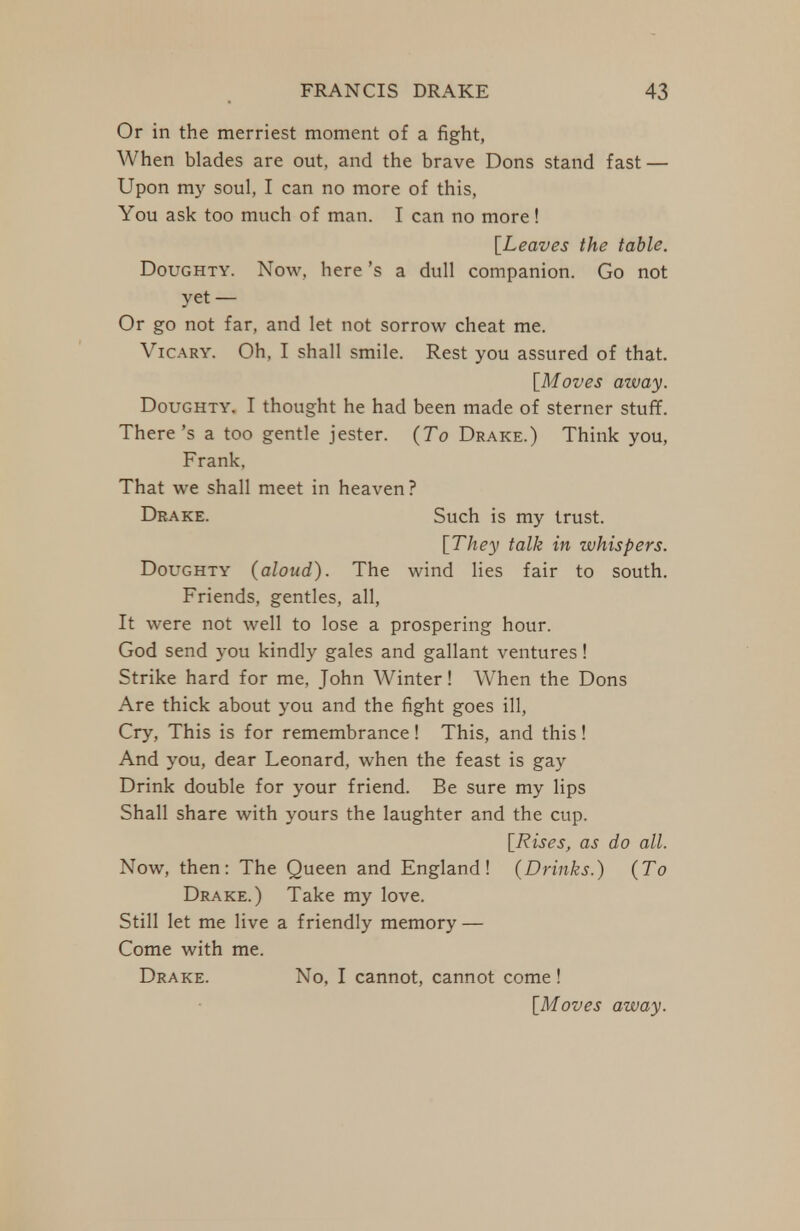 Or in the merriest moment of a fight, When blades are out, and the brave Dons stand fast — Upon my soul, I can no more of this, You ask too much of man. I can no more! [Leaves the table. Doughty. Now, here's a dull companion. Go not yet — Or go not far, and let not sorrow cheat me. VicARY. Oh, I shall smile. Rest you assured of that. [Moves azvay. Doughty. I thought he had been made of sterner stuff. There's a too gentle jester. (To Drake.) Think you, Frank, That we shall meet in heaven? Drake. Such is my trust. [They talk in whispers. Doughty (aloud). The wind lies fair to south. Friends, gentles, all. It were not well to lose a prospering hour. God send you kindly gales and gallant ventures! Strike hard for me, John AVinter! When the Dons Are thick about you and the fight goes ill. Cry, This is for remembrance! This, and this! And you, dear Leonard, when the feast is gay Drink double for your friend. Be sure my lips Shall share with yours the laughter and the cup. [Rises, as do all. Now, then: The Queen and England! (Drinks.) (To Drake.) Take my love. Still let me live a friendly memory — Come with me. Drake. No, I cannot, cannot come! [Moves away.