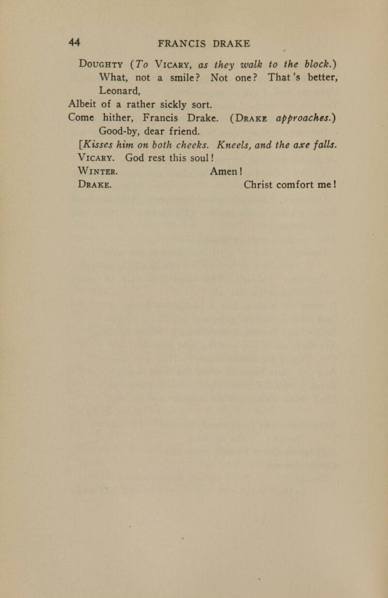 Doughty (To Vicary, as they walk to the block.) What, not a smile ? Not one ? That's better, Leonard, Albeit of a rather sickly sort. Come hither, Francis Drake. (Drake approaches.) Good-by, dear friend. [Kisses him on both cheeks. Kneels, and the axe falls. Vicary. God rest this soul! Winter. Amen! Drake. Christ comfort me I