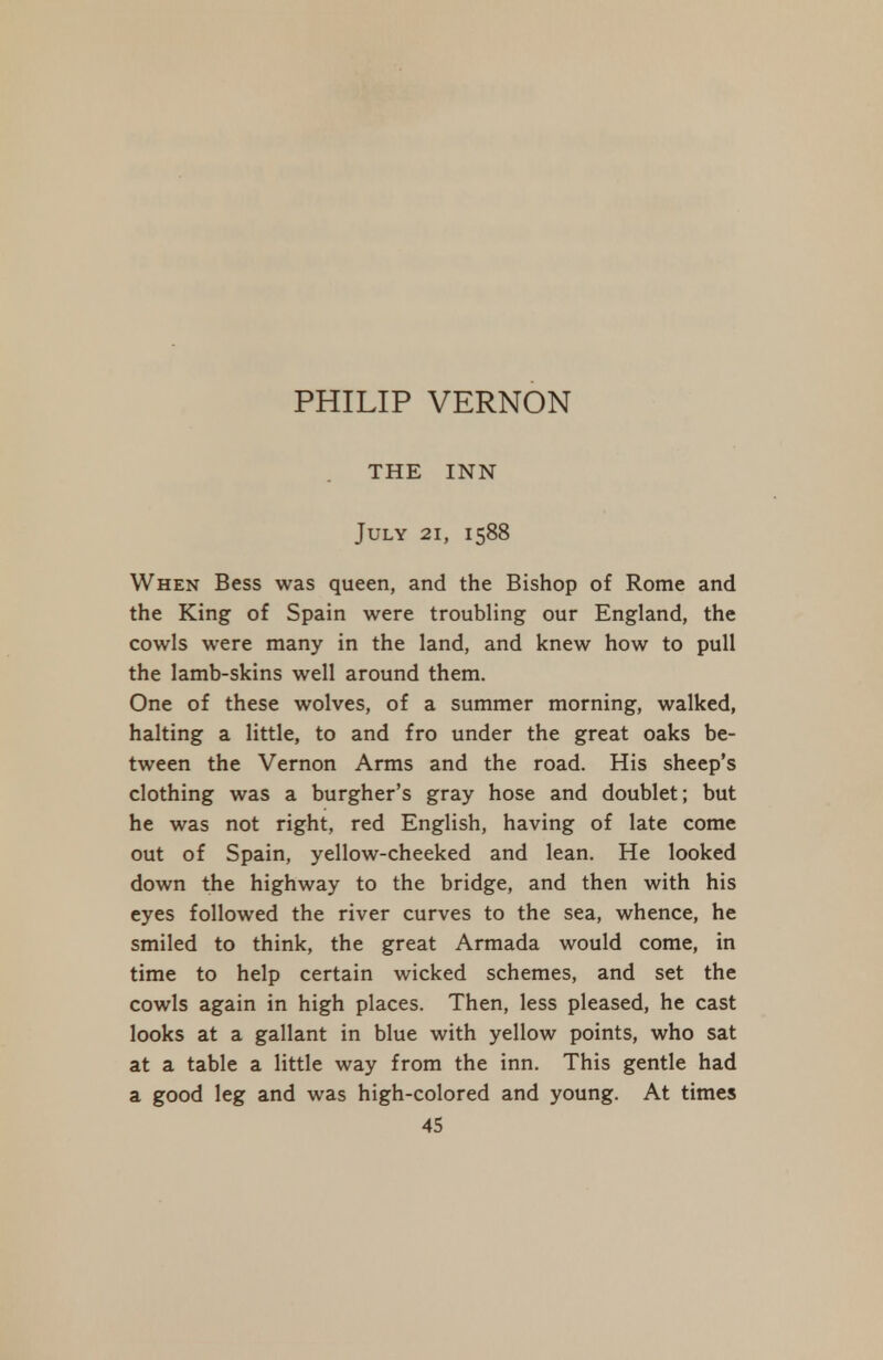 PHILIP VERNON THE INN July 21, 1588 When Bess was queen, and the Bishop of Rome and the King of Spain were troubling our England, the cowls were many in the land, and knew how to pull the lamb-skins well around them. One of these wolves, of a summer morning, walked, halting a little, to and fro under the great oaks be- tween the Vernon Arms and the road. His sheep's clothing was a burgher's gray hose and doublet; but he was not right, red English, having of late come out of Spain, yellow-cheeked and lean. He looked down the highway to the bridge, and then with his eyes followed the river curves to the sea, whence, he smiled to think, the great Armada would come, in time to help certain wicked schemes, and set the cowls again in high places. Then, less pleased, he cast looks at a gallant in blue with yellow points, who sat at a table a little way from the inn. This gentle had a good leg and was high-colored and young. At times