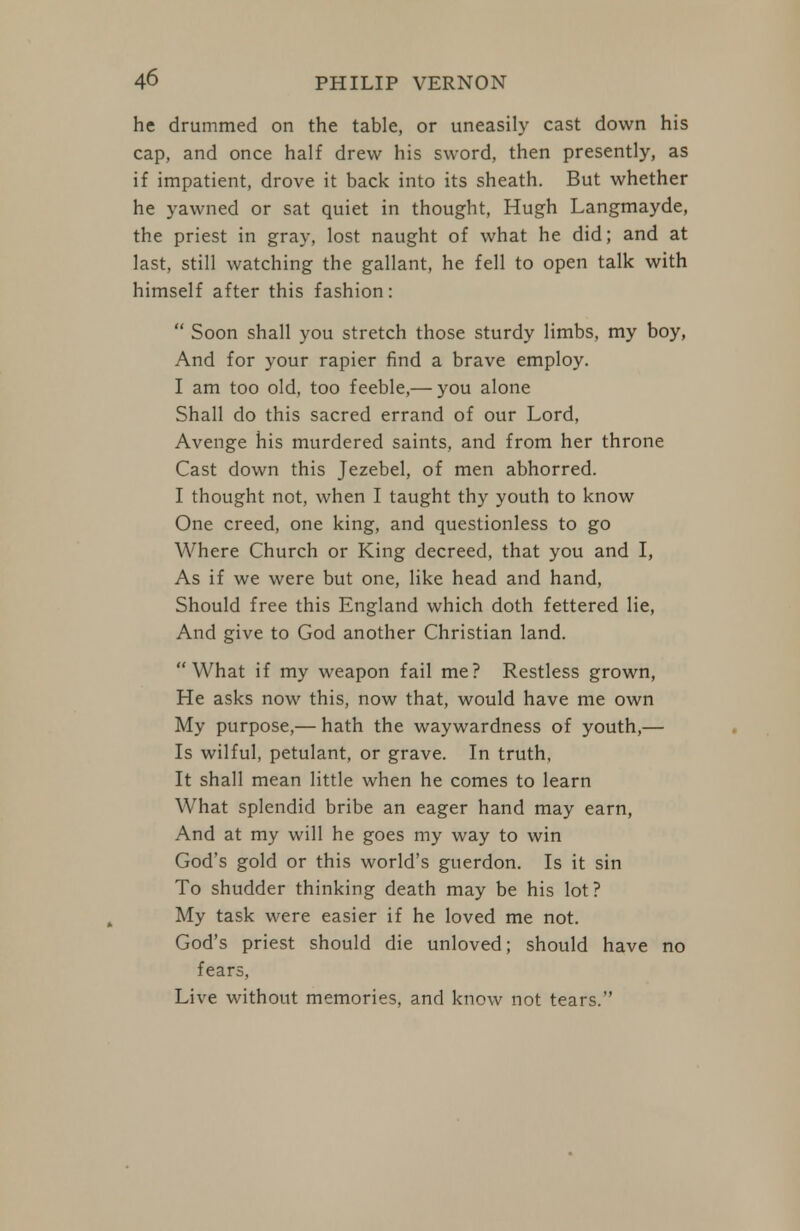 he drummed on the table, or uneasily cast down his cap, and once half drew his sword, then presently, as if impatient, drove it back into its sheath. But whether he yawned or sat quiet in thought, Hugh Langmayde, the priest in gray, lost naught of what he did; and at last, still watching the gallant, he fell to open talk with himself after this fashion:  Soon shall you stretch those sturdy limbs, my boy, And for your rapier find a brave employ. I am too old, too feeble,— you alone Shall do this sacred errand of our Lord, Avenge his murdered saints, and from her throne Cast down this Jezebel, of men abhorred. I thought not, when I taught thy youth to know One creed, one king, and questionless to go Where Church or King decreed, that you and I, As if we were but one, like head and hand. Should free this England which doth fettered lie. And give to God another Christian land. What if my weapon fail me? Restless grown, He asks now this, now that, would have me own My purpose,— hath the waywardness of youth,— Is wilful, petulant, or grave. In truth, It shall mean little when he comes to learn What splendid bribe an eager hand may earn, And at my will he goes my way to win God's gold or this world's guerdon. Is it sin To shudder thinking death may be his lot? My task were easier if he loved me not. God's priest should die unloved; should have no fears, Live without memories, and know not tears.