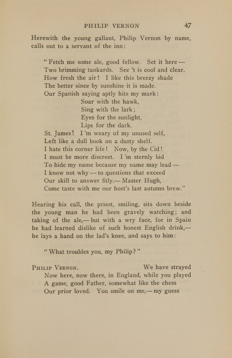 Herewith the young gallant, Philip Vernon by name, calls out to a servant of the inn:  Fetch me some ale, good fellow. Set it here — Two brimming tankards. See't is cool and clear. How fresh the air! I like this breezy shade The better since by sunshine it is made. Our Spanish saying aptly hits my mark: Soar with the hawk, Sing with the lark; Eyes for the sunlight, Lips for the dark. St. James! I'm weary of my unused self, Left like a dull book on a dusty shelf. I hate this corner life ! Now, by the Cid! I must be more discreet. I'm sternly bid To hide my name because my name may lead —- I know not why — to questions that exceed Our skill to answer fitly.— Master Hugh, Come taste with me our host's last autumn brew. Hearing his call, the priest, smiling, sits down beside the young man he had been gravely watching; and taking of the ale,— but with a wry face, for in Spain he had learned dislike of such honest English drink,— he lays a hand on the lad's knee, and says to him:  What troubles you, my Philip?  Philip Vernon. We have strayed Now here, now there, in England, while you played A game, good Father, somewhat like the chess Our prior loved. You smile on me,— my guess