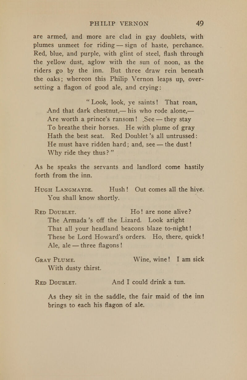 are armed, and more are clad in gay doublets, with plumes unmeet for riding — sign of haste, perchance. Red, blue, and purple, with glint of steel, flash through the yeUow dust, aglow with the sun of noon, as the riders go by the inn. But three draw rein beneath the oaks; whereon this Philip Vernon leaps up, over- setting a flagon of good ale, and crying:  Look, look, ye saints! That roan, And that dark chestnut.— his who rode alone,— Are worth a prince's ransom ! .See — they stay To breathe their horses. He with plume of gray Hath the best seat. Red Doublet's all untrussed: He must have ridden hard; and, see — the dust! Why ride they thus ?  As he speaks the servants and landlord come hastily forth from the inn. Hugh Langmayde. Hush ! Out comes all the hive. You shall know shortly. Red Doublet. Ho! are none alive? The Armada's off the Lizard. Look aright That all your headland beacons blaze to-night! These be Lord Howard's orders. Ho, there, quick! Ale, ale — three flagons ! Gray Plume. Wine, wine! I am sick With dusty thirst. Red Doublet. And I could drink a tun. As they sit in the saddle, the fair maid of the inn brings to each his flagon of ale.