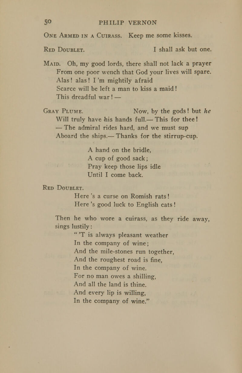 One Armed in a Cuirass. Keep me some kisses. Maid. Oh, my good lords, there shall not lack a prayer From one poor wench that God your lives will spare. Alas! alas! I'm mightily afraid Scarce will be left a man to kiss a maid! This dreadful war ! — Gray Plume. Now, by the gods! but he Will truly have his hands full.— This for thee! — The admiral rides hard, and we must sup Aboard the ships.— Thanks for the stirrup-cup. Red Doublet. Here's a curse on Romish rats! Here's good luck to English cats ! Then he who wore a cuirass, as they ride away, sings lustily:  'T is always pleasant weather In the company of wine; And the mile-stones run together, And the roughest road is fine. In the company of wine. For no man owes a shilling. And all the land is thine. And every lip is willing, In the company of wine. Red Doublet. I shall ask but one. A hand on the bridle, A cup of good sack; Pray keep those lips idle Until I come back.
