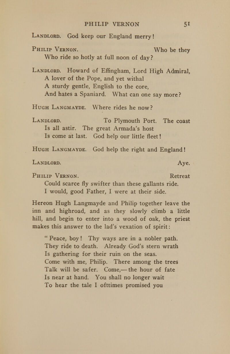 Landlord. God keep our England merry! Philip Vernon. Who be they Who ride so hotly at full noon of day? Landlord. Howard of Effingham, Lord High Admiral, A lover of the Pope, and yet withal A sturdy gentle, English to the core, And hates a Spaniard. What can one say more? Hugh Langmayde. Where rides he now? Landlord. To Plymouth Port. The coast Is all astir. The great Armada's host Is come at last. God help our little fleet! Hugh Langmayde. God help the right and England! Landlord. Aye. Philip Vernon. Retreat Could scarce fly swifter than these gallants ride. I would, good Father, I were at their side. Hereon Hugh Langmayde and Philip together leave the inn and highroad, and as they slowly climb a little hill, and begin to enter into a wood of oak, the priest makes this answer to the lad's vexation of spirit:  Peace, boy! Thy ways are in a nobler path. They ride to death. Already God's stern wrath Is gathering for their ruin on the seas. Come with me, Philip. There among the trees Talk will be safer. Come,— the hour of fate Is near at hand. You shall no longer wait To hear the tale I ofttimes promised you