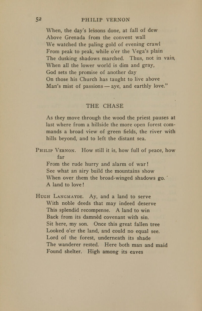 When, the day's lessons done, at fall of dew Above Grenada from the convent wall We watched the paling gold of evening crawl From peak to peak, while o'er the Vega's plain The dusking shadows marched. Thus, not in vain, When all the lower world is dim and gray, God sets the promise of another day On those his Church has taught to live above Man's mist of passions — aye, and earthly love. THE CHASE As they move through the wood the priest pauses at last where from a hillside the more open forest com- mands a broad view of green fields, the river with hills beyond, and to left the distant sea. Philip Vernon. How still it is, how full of peace, how far From the rude hurry and alarm of war! See what an airy build the mountains show When over them the broad-winged shadows go. ' A land to love ! Hugh Langmayde. Ay, and a land to serve With noble deeds that may indeed deserve This splendid recompense. A land to win Back from its damned covenant with sin. Sit here, my son. Once this great fallen tree Looked o'er the land, and could no equal see. Lord of the forest, underneath its shade The wanderer rested. Here both man and maid Found shelter. High among its eaves