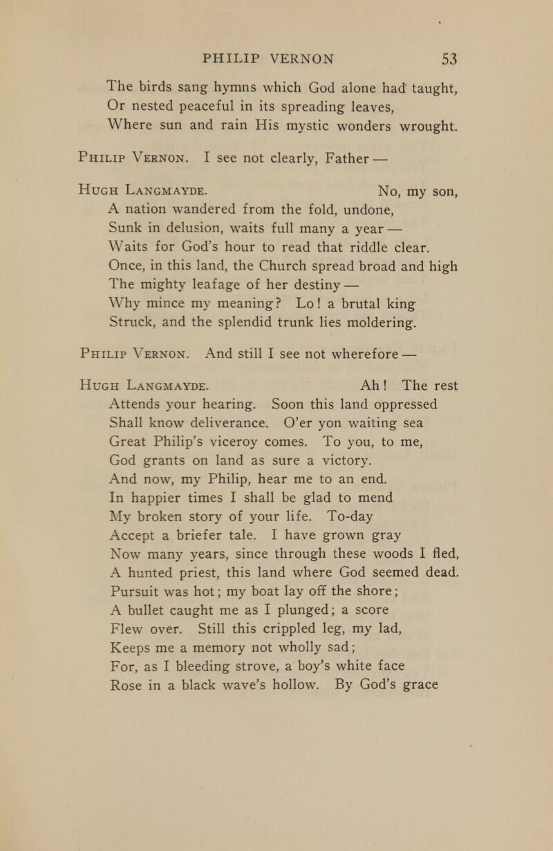 The birds sang hymiis which God alone had taught, Or nested peaceful in its spreading leaves, Where sun and rain His mystic wonders wrought. Philip Vernon. I see not clearly. Father — Hugh Langmayde. No, my son, A nation wandered from the fold, undone. Sunk in delusion, waits full many a year — Waits for God's hour to read that riddle clear. Once, in this land, the Church spread broad and high The mighty leafage of her destiny — Why mince my meaning? Lo! a brutal king Struck, and the splendid trunk lies moldering. Philip Vernon. And still I see not wherefore — Hugh Langmayde. Ah ! The rest Attends your hearing. Soon this land oppressed Shall know deliverance. O'er yon waiting sea Great Philip's viceroy comes. To you, to me, God grants on land as sure a victory. And now, my Philip, hear me to an end. In happier times I shall be glad to mend My broken story of your life. To-day Accept a briefer tale. I have grown gray Now many years, since through these woods I fled, A hunted priest, this land where God seemed dead. Pursuit was hot; my boat lay off the shore; A bullet caught me as I plunged; a score Flew over. Still this crippled leg, my lad. Keeps me a memory not wholly sad; For, as I bleeding strove, a boy's white face Rose in a black wave's hollow. By God's grace
