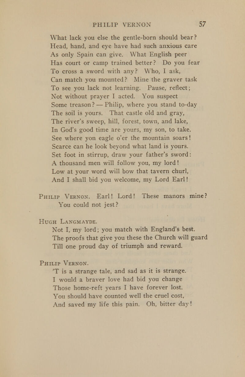 What lack you else the gentle-born should bear? Head, hand, and eye have had such anxious care As only Spain can give. What English peer Has court or camp trained better? Do you fear To cross a sword with any? Who, I ask, Can match you mounted? Mine the graver task To see you lack not learning. Pause, reflect; Not without prayer I acted. You suspect Some treason? — Philip, where you stand to-day The soil is yours. That castle old and gray, The river's sweep, hill, forest, town, and lake, In God's good time are yours, my son, to take. See where yon eagle o'er the mountain soars! Scarce can he look beyond what land is yours. Set foot in stirrup, draw your father's sword: A thousand men will follow you, my lord! Low at your word will bow that tavern churl. And I shall bid you welcome, my Lord Earl! Philip Vernon. Earl! Lord! These manors mine? You could not jest? Hugh Langmayde. Not I, my lord; you match with England's best. The proofs that give you these the Church will guard Till one proud day of triumph and reward. Philip Vernon. 'T is a strange tale, and sad as it is strange. I would a braver love had bid you change Those home-reft years I have forever lost. You should have counted well the cruel cost, And saved my life this pain. Oh, bitter day!