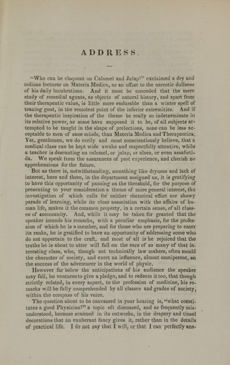 ADDRES S Who can be eloquent on Calomel anil Jalap?'' exclaimed a dry and tedious lecturer on Materia Medica, as an offset to the narcotic dullness of his daily lucubrations. And it must be conceded that the mere study of remedial agents, as objects of natural history, and apart from their therapeutic value, is little more endurable than a winter spell of teazing gout, in the remotest point of the inferior extremities. And if the therapeutic inspiration of the theme be really so indeterminate in its relative power, as some have supposed it to be, of all subjects at- tempted to be taught in the shape of prelections, none can be less ac- ceptable to men of sane minds, than Materia Medica and Therapeutics. Yet, gentlemen, we do verily and most conscientiously believe, that a medical class can be kept wide awake and respectfully attentive, while a teacher is descanting on calomel, or jalap, or aloes, or even assafoetU da. We speak from the assurances of past experience, and cherish no apprehensions for the future. But as there is, notwithstanding, something like dryness and lack of interest, here and there, in the department assigned us, it is gratifying to have this opportunity of pausing on the threshold, for the purpose of presenting to your consideration a theme of more general interest, the investigation of which calls for neither rhetorical effort nor showy parade of learning, while its close association with the affairs of hu- man life, makes it the common property, in a certain sense, of all class- es of community. And, while it may be taken for granted that the speaker intends his remarks, with a peculiar emphasis, for the profes- sion of which he is a member, and for those who are preparing to enter its ranks, he is gratified to have an opportunity of addressing some who do not appertain to the craft, and most of all is he rejoiced that the truths he is about to utter will fall on the ears of so many of that in- teresting class, who, though not technically law makers, often mould the character of society, and exert an influence, almost omnipotent, on the success of the adventurer in the world of physic. However far below the anticipations of his audience the speaker may fall, he ventures to give a pledge, and to redeem it too, that though strictly related, in every aspect, to the profession of medicine, his re- marks will be fully comprehended by all classes and grades of society, within the compass of his voice. The question about to be canvassed in your hearing is, what consti- tutes a good Physician? a topic oft discussed, and as frequently mis- understood, because scanned in its outworks, in the drapery and tinsel decorations that an exuberant fancy gives it, rather than in the details