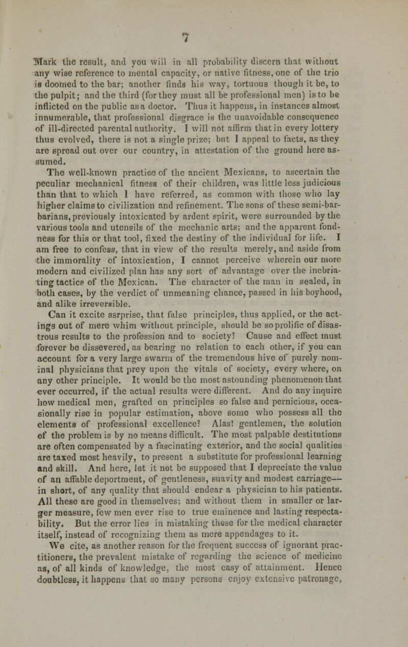 any wise reference to mental capacity, or native fitness, one of the trio is doomed to the bar; another finds his way, tortuous though it be, to the pulpit; and tbe third (for they must all be professional men) is to be inflicted on the public as a doctor. Thus it happens, in instances almost innumerable, that professional disgrace is the unavoidable consequence of ill-directed parental authority. I will not affirm that in every lottery thus evolved, there is not a single prize; but I appeal to facts, as they are spread out over our country, in attestation of the ground here as- sumed. The well-known practice of the ancient Mexicans, to ascertain the peculiar mechanical fitness of their children, was little less judicious than that to which 1 have referred, as common with those who lay higher claims to civilization and refinement. The sons of these semi-bar- barians, previously intoxicated by ardent spirit, were surrounded by the various tools and utensils of the mechanic arts; and the apparent fond- ness for this or that tool, fixed the destiny of the individual for life. I am free to confess, that in view of the results merely, and aside from the immorality of intoxication, I cannot perceive wherein our more modern and civilized plan has any sort of advantage over the inebria- ting tactics of the Mexican. The character of the man in sealed, in both cases, by the verdict of unmeaning chance, passed in his boyhood, and alike irreversible. Can it excite ssrprise, that false principles, thus applied, or the act- ings out of mere whim without principle, should be so prolific of disas- trous results to the profession and to society! Cause and effect must forever be dissevered, as bearing no relation to each other, if you can account for a very large swarm of the tremendous hive of purely nom- inal physicians that prey upon the vitals of society, every where, on any other principle. It would be the most astounding phenomenon that ever occurred, if the actual results were different. And do any inquire how medical men, grafted on principles so false and pernicious, occa- sionally rise in popular estimation, above some who possess all the elements of professional excellence? Alas! gentlemen, the solution of the problem is by no means difficult. The most palpable destitutions are often compensated by a fascinating exterior, and the social qualities are taxed most heavily, to present a substitute for professional learning and skill. And here, let it not be supposed that I depreciate the value of an affable deportment, of gentleness, suavity and modest carriage— in short, of any quality that should endear a physician to his patients. All these are good in themselves; and without them in smaller or lar- ger measure, few men ever rise to true eminence and lasting respecta- bility. But the error lies in mistaking these for the medical character itself, instead of recognizing them as mere appendages to it. We cite, as another reason for the frequent success of ignorant prac- titioners, the prevalent mistake of regarding the science of medicine as, of all kinds of knowledge, the most easy of attainment. Ilcncc doubtless, it happens that so many persons enjoy extensive patronage,