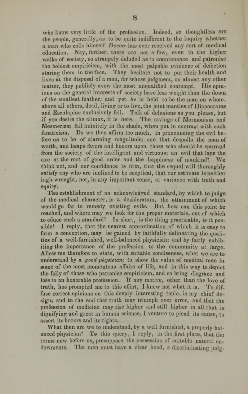 who know very little of the profession. Indeed, so thoughtless arc the people, generally, as to be quite indifferent to the inquiry whether a man who calls himself Doctor has ever received any sort of medical education. Nay, further: there are not a few, even in the higher walks of society, so strangely deluded as to countenance and patronise the boldest empiricism, with the most palpable evidence of defection staring them in the face. They hesitate not to put their health and lives at the disposal of a man, for whose judgment, on almost any other matter, they publicly avow the most unqualified contempt. His opin- ions on the general interests of society have less weight than the down of the smallest feather; and yet he is held to be the man on whom, above all others, dead, living or to live, the joint mantles of Hippocrates and Esculapius exclusively fell. Talk of delusions as you please, but if you desire the climax, it is here. The ravings of Mormonism and Mesmerism fall infinitely in the shade, when put in contrast with such fanaticism. Do we then affirm too much, in pronouncing the evil be- fore us to be of alarming magnitude; one that despoils the man of worth, and heaps favors and honors upon those who should be spurned from the society of the intelligent and virtuous; an evil that lays the axe at the root of good order and the happiness of mankind? We think not, and our confidence is firm, that the sequel will thoroughly satisfy any who are inclined to be sceptical, that our estimate is neither high-wrought, nor, in any important sense, at variance with truth and equity. The establishment of an acknowledged standard, by which to judge of the medical character, is a desideratum, the attainment of which would go far to remedy existing evils. But how can this point be reached, and where may we look for the proper materials, out of which to educe such a standard? In short, is the thing practicable, is it pos- sible? I reply, that the nearest approximation of which it is easy to form a conception, may be gained by faithfully delineating the quali- ties of a well-furnished, well-balanced physician; and by fairly exhib- iting the importance of the profession to the community at large. Allow me therefore to state, with suitable conciseness, what we are to understand by a good physieian; to show the value of medical men in some of the most momentous affairs of life, and in this way to depict the folly of those who patronise empiricism, and so bring disgrace and loss to an honorable profession. If any motive, other than the love of truth, has prompted me to this effort, I know not what it is. To dif- fuse correct opinions on this deeply interesting topic, is my chief de- sign; and to the end that truth may triumph over error, and that the profession of medicine may rise higher and still higher in all that is dignifying and great in human science, I venture to plead its cause, to assert its honors and its rights. What then are we to understand, by a well furnished, a properly bal- anced physician? To this query, 1 reply, in the first place, that the terms now before us, presuppose the possession of suitable natural en- dowments. The man must have a clear head, a discriminating jud-
