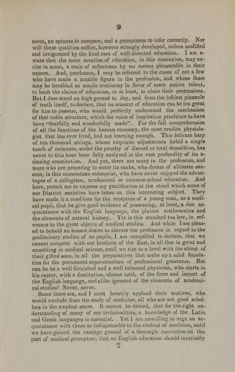 went, an aptness io compare, and a promptness to infer correctly. Nor will these qualities suffice, however strongly developed, unless modified and invigorated by the kind care of well directed education. 1 am a- ware that the mere mention of education, in this connexion, may ex- cite in some, a train of reflections by no means pleasurable in their nature. And, perchance, I may be referred to the cases of not a few who have made a notable figure in the profession, and whose fame may be heralded as ample testimony in favor of mere native talent, to hush the claims of education, or at least, to abate their pretensions. But I dare stand on high ground to day, and from the loftiest pinnacle of truth itself, to declare, that no amount of education can be too great for him to possess, who would perfectly understand the mechanism of that noble structure, which the voice of inspiration proclaims to have been fearfully and wonderfully made. For the full comprehension of all the functions of the human economy, the most erudite physiolo- gist that has ever lived, had not learning enough. This delicate harp of ten thousand strings, whose exquisite adjustments forbid a single touch of rudeness, under the penalty of discord or total demolition, has never to this hour been fully analyzed in the vast profundity of its a- mazing constitution. And yet, there are many in the profession, and more who are preparing to enter its ranks, who dream of ultimate suc- cess, in this momentous enterprise, who have never enjoyed the advan- tages of a collegiate, academical or common school education. And here, permit me to express my gratification at the stand which some of our District societies have taken on this interesting subject. They have made it a condition for the reception of a young man, as a medi- cal pupil, that he give good evidence of possessing, at least, a due ac- quaintance with the English language, the plainer mathematics and the elements of natural history. Yet is this standard too low, in ref- erence to the great objects of medical studies. And while I am pleas- ed to behold au honest desire to elevate the profession in regard to the preliminary studies of its pupils, I am compelled to declare, that we cannot compete with our brethren of the East, in all that is great and ennobling in medical science, until we rise to a level with the ablest of their gifted sons, in all the preparatives that make up a solid founda- tion for the permanent superstructure of professional greatness. But can he be a well furnished and a well balanced physician, who starts in his career, with a destitution, almost total, of the force and import of the English language, and alike ignorant of the elements of academi- cal studies] Never, never. Some there are, and I most heartily applaud their motives, who would exclude from the study of medicine, all who are not good schol- lars in the amplest sense. It cannot be denied, that for the right un- derstanding of many of our technicalities, a knowledge of the Latin and Greek languages is essential. Yet I am unwilling to urge an ac- quaintance willi these as indispensable to the student of medicine, until we have gained the vantage ground of a thorough conviction on the part of medical preceptors., that an English education should invariably