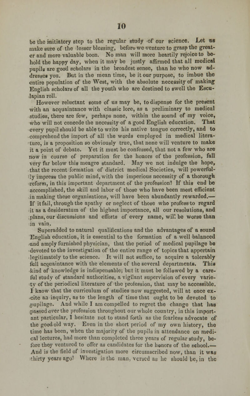be the initiatory etep to the regular study of our science. Let ns make sure of the lesser blessing, before we venture to grasp the great- er and more valuable boon. No man will more heartily rejoice to be- hold the happy day, when it may be justly affirmed that nil medical pupils are good scholars in the broadest sense, than he who now ad- dressee you. But in the meantime, be it our purpose, to imbue the entire population of the West, with the absolute necessity of making English scholars of all the youth who are destined to swell the Escu- lapian roll. However reluctant some of us may be, to dispense for the present with an acquaintance with classic lore, as a preliminary to medical studies, there are few, perhaps none, within the sound of my voice, who will not concede the necessity of a good English education. That every pupil should be able to write his native tongue correctly, and to comprehend the import of all the words employed in medical litera- ture, is a proposition so obviously true, that none will venture to make it a point of debate. Yet it must be confessed, that not a few who are now in course of preparation for the honors of the profession, fall very far below this meagre standard. May we not indulge the hope, that the recent formation of district medical Societies, will powerful- ly impress the public mind, with the imperious necessity of a thorough reform, in this important department of the profession] ]f this end be accomplished, the skill and labor of those who have been most efficient in making these organisations, will have been abundantly rewarded.— If it fail, through the apathy or neglect of those who profess to regard it as a desideratum of the highest importance, all our resolutions, and plans, our discussions and efforts of every name, will be worse than in vain. Superadded to natural qualifications and the advantages of a sound English education, it is essential to the formation of a well balanced and amply furnished physician, that the period of medical pupilage be devoted to the investigation of the entire range of topics that appertain legitimately to the science. It will not suffice, to acquire a tolerably full acquaintance with the elements of the several departments. This kind of knowledge is indispensable; but it must be followed by a care- ful study of standard authorities, a vigilant supervision of every varie- ty of the periodical literature of the profession, that may be accessible. I know that the curriculum of studies now suggested, will at once ex- cite an inquiry, as to the length of time that ought to be devoted to pupilage. And while I am compelled to regret the change that has passed over the profession throughout our whole country, in this import- ant particular, I hesitate not to stand forth as the fearless advocate of the good old way. Even in the short period of my own history, the time has been, when the majority of the pupils in attendance on medi- cal lectures, had more than completed three years of regular study, be- fore they ventured to offer as candidates for the honors of the school.— And is the field of investigation more circumscribed now, than it was Miirty years ago? Where is the man. versed as he should be, in the