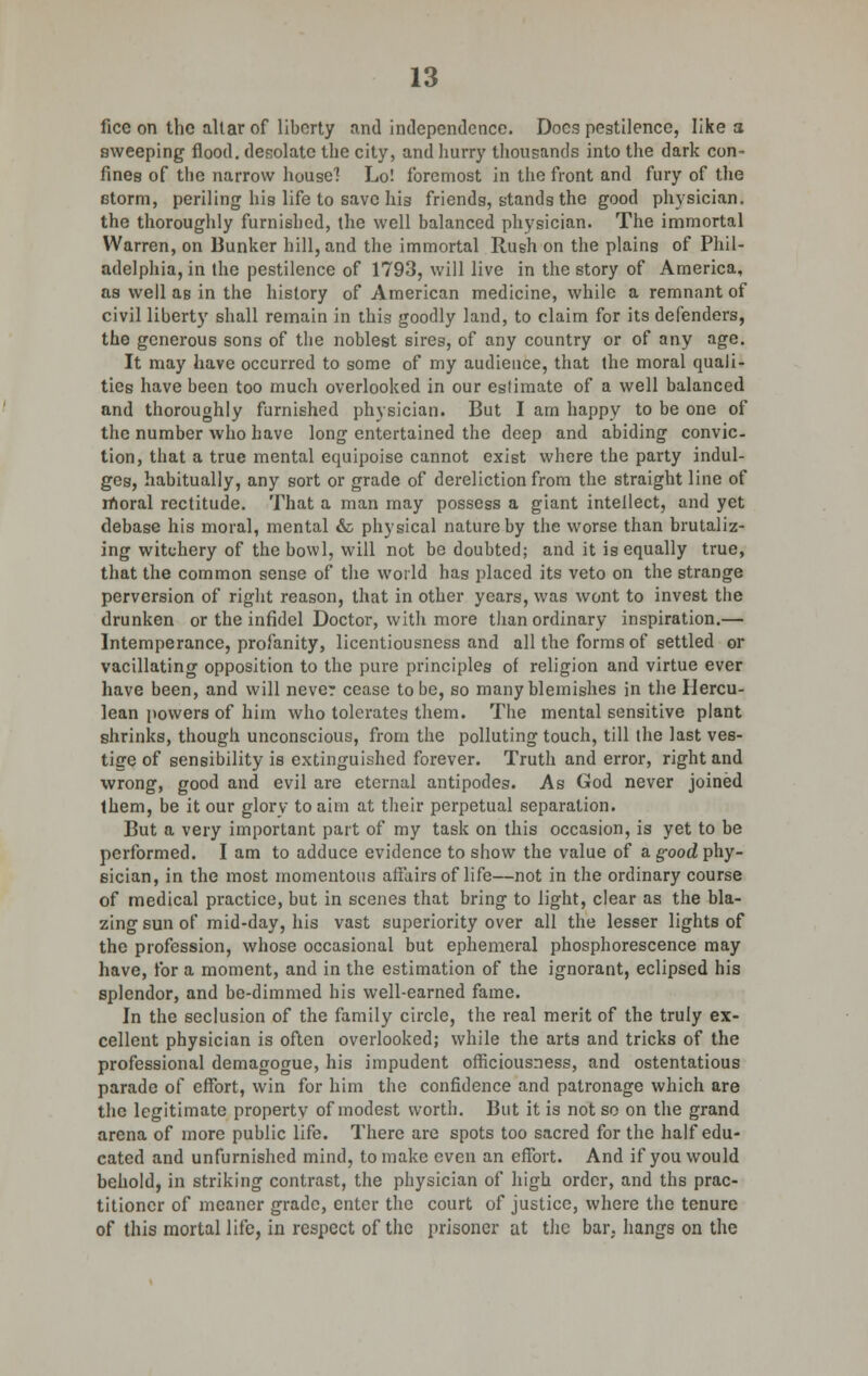 ficc on the altar of liberty and independence. Docs pestilence, like a sweeping flood, desolate the city, and hurry thousands into the dark con- fines of the narrow house! Lo! foremost in the front and fury of the Gtorm, periling his life to save his friends, stands the good physician, the thoroughly furnished, the well balanced physician. The immortal Warren, on Bunker hill, and the immortal Rush on the plains of Phil- adelphia, in the pestilence of 1793, will live in the story of America, as well as in the history of American medicine, while a remnant of civil liberty shall remain in this goodly land, to claim for its defenders, the generous sons of the noblest sires, of any country or of any age. It may have occurred to some of my audience, that the moral quali- ties have been too much overlooked in our estimate of a well balanced and thoroughly furnished physician. But I am happy to be one of the number who have long entertained the deep and abiding convic- tion, that a true mental equipoise cannot exist where the party indul- ges, habitually, any sort or grade of dereliction from the straight line of moral rectitude. That a man may possess a giant intellect, and yet debase his moral, mental & physical nature by the worse than brutaliz- ing witchery of the bowl, will not be doubted; and it is equally true, that the common sense of the world has placed its veto on the strange perversion of right reason, that in other years, was wont to invest the drunken or the infidel Doctor, with more than ordinary inspiration.— Intemperance, profanity, licentiousness and all the forms of settled or vacillating opposition to the pure principles of religion and virtue ever have been, and will never cease to be, so many blemishes in the Hercu- lean powers of him who tolerates them. The mental sensitive plant shrinks, though unconscious, from the polluting touch, till the last ves- tige of sensibility is extinguished forever. Truth and error, right and wrong, good and evil are eternal antipodes. As God never joined them, be it our glory to aim at their perpetual separation. But a very important part of my task on this occasion, is yet to be performed. I am to adduce evidence to show the value of a good phy- sician, in the most momentous affairs of life—not in the ordinary course of medical practice, but in scenes that bring to light, clear as the bla- zing sun of mid-day, his vast superiority over all the lesser lights of the profession, whose occasional but ephemeral phosphorescence may have, for a moment, and in the estimation of the ignorant, eclipsed his splendor, and be-dimmed his well-earned fame. In the seclusion of the family circle, the real merit of the truly ex- cellent physician is often overlooked; while the arts and tricks of the professional demagogue, his impudent officiousness, and ostentatious parade of effort, win for him the confidence and patronage which are the legitimate property of modest worth. But it is not so on the grand arena of more public life. There are spots too sacred for the half edu- cated and unfurnished mind, to make even an effort. And if you would behold, in striking contrast, the physician of high order, and ths prac- titioner of meaner grade, enter the court of justice, where the tenure of this mortal life, in respect of the prisoner at the bar. hangs on the