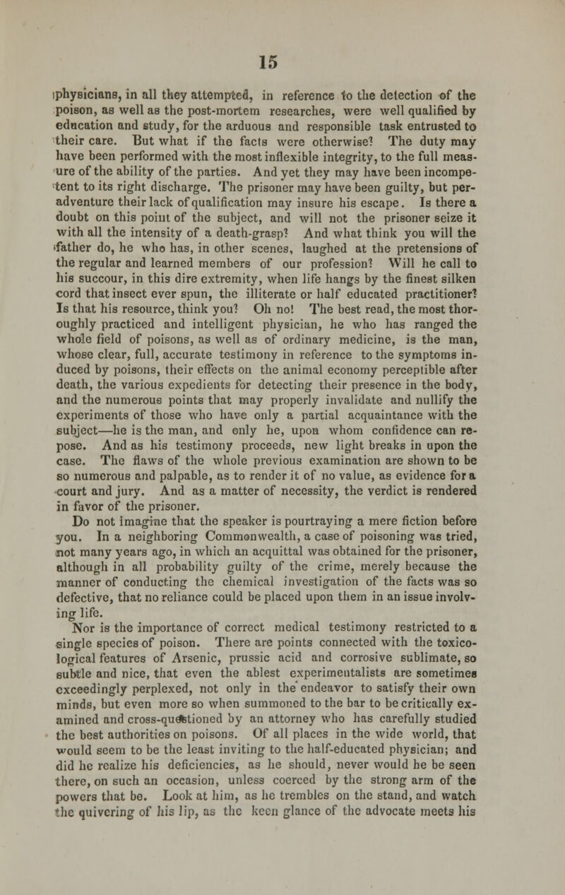 iphyBicians, in all they attempted, in reference to the detection of the poison, as well as the post-mortem researches, were well qualified by education and study, for the arduous and responsible task entrusted to their care. But what if the facts were otherwise? The duty may have been performed with the most inflexible integrity, to the full meas- ure of the ability of the parties. And yet they may have been incompe- tent to its right discharge. The prisoner may have been guilty, but per- adventure their lack of qualification may insure his escape. Is there a doubt on this point of the subject, and will not the prisoner seize it with all the intensity of a death-grasp? And what think you will the 'father do, he who has, in other scenes, laughed at the pretensions of the regular and learned members of our profession'! Will he call to his succour, in this dire extremity, when life hangs by the finest silken cord that insect ever spun, the illiterate or half educated practitioner? Is that his resource, think you? Oh no! The best read, the most thor- oughly practiced and intelligent physician, he who has ranged the whole field of poisons, as well as of ordinary medicine, is the man, whose clear, full, accurate testimony in reference to the symptoms in- duced by poisons, their effects on the animal economy perceptible after death, the various expedients for detecting their presence in the body, and the numerous points that may properly invalidate and nullify the experiments of those who have only a partial acquaintance with the subject—he is the man, and only he, upon whom confidence can re- pose. And as his testimony proceeds, new light breaks in upon the case. The flaws of the whole previous examination are shown to be so numerous and palpable, as to render it of no value, as evidence for a court and jury. And as a matter of necessity, the verdict is rendered in favor of the prisoner. Do not imagine that the speaker is pourtraying a mere fiction before you. In a neighboring Commonwealth, a case of poisoning was tried, not many years ago, in which an acquittal was obtained for the prisoner, although in all probability guilty of the crime, merely because the manner of conducting the chemical investigation of the facts was so defective, that no reliance could be placed upon them in an issue involv- ing life. Nor is the importance of correct medical testimony restricted to a single species of poison. There are points connected with the toxico- logical features of Arsenic, prussic acid and corrosive sublimate, so subtle and nice, that even the ablest experimentalists are sometimes exceedingly perplexed, not only in the endeavor to satisfy their own minds, but even more so when summoned to the bar to be critically ex- amined and cross-que%tioned by an attorney who has carefully studied the best authorities on poisons. Of all places in the wide world, that would seem to be the least inviting to the half-educated physician; and did he realize his deficiencies, as he should, never would he be seen there, on such an occasion, unless coerced by the strong arm of the powers that bo. Look at him, as he trembles on the stand, and watch the quivering of his lip, as the keen glance of the advocate meets his