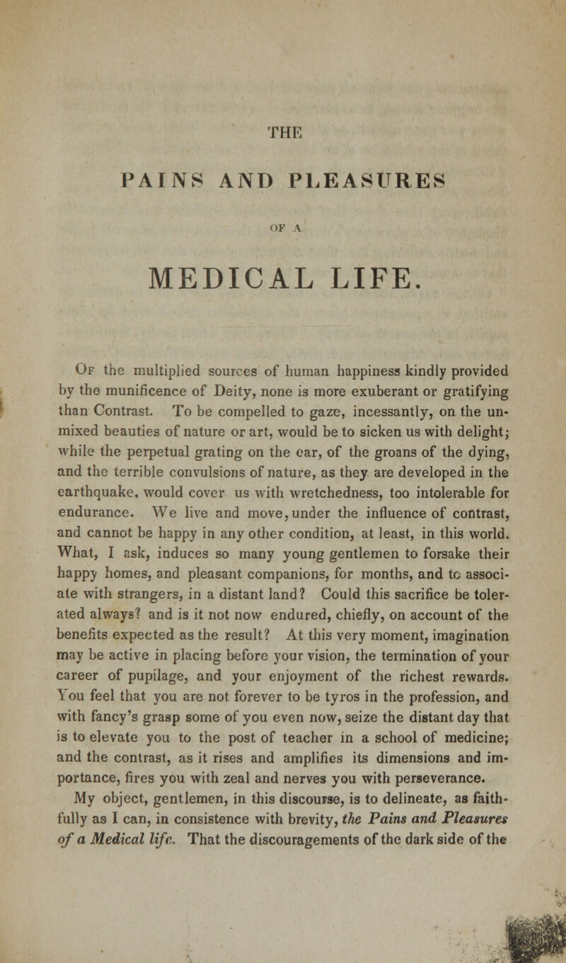 THE PAINS AND PLEASURES OF A MEDICAL LIFE. Of the multiplied sources of human happiness kindly provided hy the munificence of Deity, none is more exuberant or gratifying than Contrast. To be compelled to gaze, incessantly, on the un- mixed beauties of nature or art, would be to sicken us with delight; while the perpetual grating on the ear, of the groans of the dying, and the terrible convulsions of nature, as they are developed in the earthquake, would cover us with wretchedness, too intolerable for endurance. We live and move, under the influence of contrast, and cannot be happy in any other condition, at least, in this world. What, I ask, induces so many young gentlemen to forsake their happy homes, and pleasant companions, for months, and to associ- ate with strangers, in a distant land? Could this sacrifice be toler- ated always? and is it not now endured, chiefly, on account of the benefits expected as the result? At this very moment, imagination may be active in placing before your vision, the termination of your career of pupilage, and your enjoyment of the richest rewards. You feel that you are not forever to be tyros in the profession, and with fancy's grasp some of you even now, seize the distant day that is to elevate you to the post of teacher in a school of medicine; and the contrast, as it rises and amplifies its dimensions and im- portance, fires you with zeal and nerves you with perseverance. My object, gentlemen, in this discourse, is to delineate, as faith- fully as I can, in consistence with brevity, the Pains and Pleasures of a Medical life. That the discouragements of the dark side of the