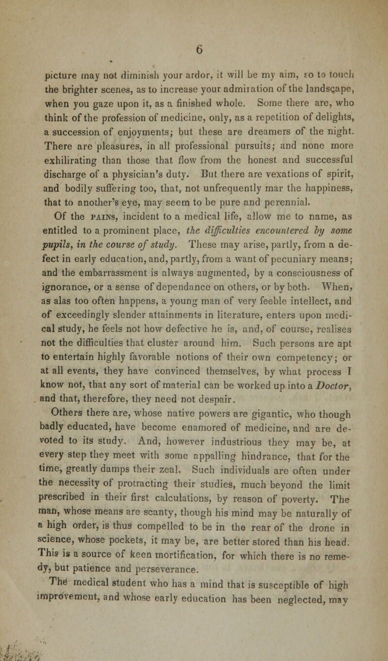 picture may not diminish your ardor, it will be my aim, to to touch the brighter scenes, as to increase your admiration of the landscape, when you gaze upon it, as a finished whole. Some there are, who think of the profession of medicine, only, as a repetition of delights, a succession of enjoyments; but these are dreamers of the night. There are pleasures, in all professional pursuits; and none more exhilirating than those that flow from the honest and successful discharge of a physician's duty. But there are vexations of spirit, and bodily suffering too, that, not unfrequently mar the happiness, that to another's eye, may seem to be pure and perennial. Of the pains, incident to a medical life, allow me to name, as entitled to a prominent place, the difficulties encountered by some pupils, in the course of study. These may arise, partly, from a de- fect in early education, and, partly, from a want of pecuniary means; and the embarrassment is always augmented, by a consciousness of ignorance, or a sense of dependance on others, or by both- When, as alas too often happens, a young man of very feeble intellect, and of exceedingly slender attainments in literature, enters upon medi- cal study, he feels not how defective he is, and, of course, realises not the difficulties that cluster around him. Such persons are apt to entertain highly favorable notions of their own competency; or at all events, they have convinced themselves, by what process I know not, that any sort of material can be worked up into a Doctor, and that, therefore, they need not despair. Others there are, whose native powers are gigantic, who though badly educated, have become enamored of medicine, and are de- voted to its study. And, however industrious they may be, at every step they meet with some appalling hindrance, that for the time, greatly damps their zeal. Such individuals are often under the necessity of protracting their studies, much beyond the limit prescribed in their first calculations, by reason of poverty. The man, whose means are scanty, though his mind may be naturally of a high order, is thus compelled to be in the rear of the drone in science, whose pockets, it may be, are better stored than his head. This is a source of keen mortification, for which there is no reme- dy, but patience and perseverance. The1 medical student who has a mind that is susceptible of high improvement, and whose early education has been neglected, may