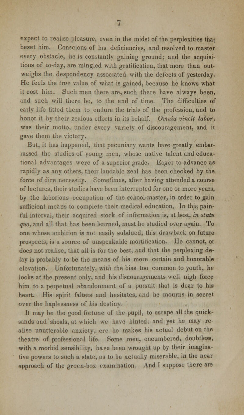 expect to realise pleasure, even in the midst of the perplexities that beset him. Conscious of his deficiencies, and resolved to master every obstacle, he is constantly gaining ground; and the acquisi- tions of to-day, are mingled wiih gratification, that more than out- weighs the despondency associated with the defects of yesterday. He feels the true value of what is gained, because he knows what it cost him. Such men there are, such there have always been, and such will there be, to the end of time. The difficulties of early life fitted them to endure the trials of the profession, and to honor it by their zealous efforts in its behalf. Omnia vincit labor, was their motto, under every variety of discouragement, and it gave them the victory. But, it has happened, that pecuniary wants have greatly embar- rassed the studies of young men, whose native talent and educa- tional advantages were of a superior grade. Eager to advance as rapidly as any others, their laudable zeal has been checked by the force of dire necessity. Sometimes, after having attended a course of lectures, their studies have been interrupted for one or more years, by the laborious occupation of the school-master, in order to gain sufficient means to complete their medical education. In ttyq pain- ful interval, their acquired stock of information is, at best, in statu quo, and all that has been learned, must be studied over again. To one whose ambition is not easily subdued, this drawback on future prospects, is a source of unspeakable mortification. He cannot, or does not realise, that all is for the best, and that the perplexing de- lay is probably to be the means of his more certain and honorable elevation. Unfortunately, with the bias too common to youth, he looks at the present only, and his discouragements well nigh force him to a perpetual abandonment of a pursuit that is dear to his heart. His spirit falters and hesitates, and he mourns in secret over the haplessness of his destiny. It may be the good fortune of the pupil, to escape all the quick- sands and shoals, at which we have hinted; and yet he may re- alise unutterable anxiety, ere he makes his actual debut on the theatre of professional life. Some men, encumbered, doubtless, with a morbid sensibility, have been wrought up by their imagina- tive powers to such a state, as to be actually miserable, in the near