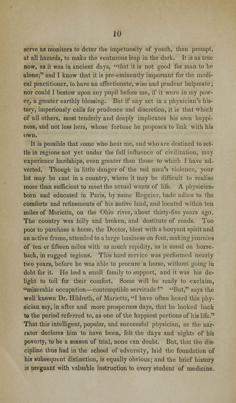 serve as monitors to deter the impetuosity of youth, than prompt, at all hazards, to make the venturous leap in the dark. It is as true now, as it was in ancient days, that it is not good for man to be alone; and I know that it is pre-eminently important for the medi- cal practitioner, to have an affectionate, wise and prudent helpmate; nor could I bestow upon any pupil before me, if it were in my pow- er, a greater earthly blessing. But if any act in a physician's his- tory, imperiously calls for prudence and discretion, it is that which of all others, most tenderly and deeply implicates his own happi- ness, and not less hers, whose fortune he proposes to link with his own. It is possible that some who hear me, and who are destined to set- tle in regions not yet under the full influence of civilization, may experience hardships, even greater than those to which I have ad- verted. Though in little danger of the red man's violence, your lot may be cast in a country, where it may be difficult to realise more than sufficient to meet the actual wants of life. A physician? born and educated in Paris, by name Regnicr, bade adieu to the comforts and refinements of his native land, and located within ten miles of Marietta, on the Ohio river, about thirty-five years ago. The country was hilly and broken, and destitute of roads. Too poor to purchase a horse, the Doctor, blest with a bouyant spirit and an active frame, attended to a large business on foot, making journies of ten or fifteen miles with as much rapidity, as is usual on horse- back, in rugged regions. This hard service was performed nearly two years, before he was able to procure a horse, without going in debt for it. He had a small family to support, and it was his de- light to toil for their comfort. Some will be ready to exclaim, miserable occupation—contemptible servitude! But, says the well known Dr. Hildreth, of Marietta, I have often heard this phy- sician say, in after and more prosperous days, that he looked back to the period referred to, as one of the happiest portions of his life. That this intelligent, popular, and successful physician, as the nar- rator declares him to have been, felt the days and nights of his poverty, to be a season of trial, none can doubt. But, that the dis- cipline thus had in the school of adversity, laid the foundation of his subsequent distinction, is equally obvious; and the brief history is pregnant with valuable instruction to every student of medicine.