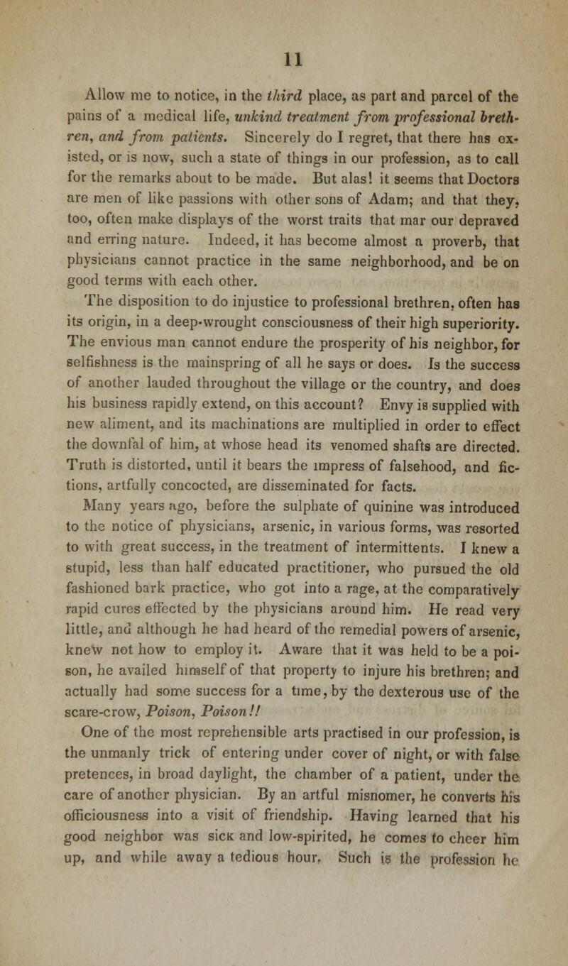 Allow me to notice, in the third place, as part and parcel of the pains of a medical life, unkind treatment from professional breth- ren, and from patients. Sincerely do I regret, that there has ex- isted, or is now, such a state of things in our profession, as to call for the remarks about to be made. But alas! it seems that Doctors are men of like passions with other sons of Adam; and that they, too, often make displays of the worst traits that mar our depraved and erring nature. Indeed, it has become almost a proverb, that physicians cannot practice in the same neighborhood, and be on good terms with each other. The disposition to do injustice to professional brethren, often has its origin, in a deep-wrought consciousness of their high superiority. The envious man cannot endure the prosperity of his neighbor, for selfishness is the mainspring of all he says or does. Is the success of another lauded throughout the village or the country, and does his business rapidly extend, on this account? Envy is supplied with new aliment, and its machinations are multiplied in order to effect the downfal of him, at whose head its venomed shafts are directed. Truth is distorted, until it bears the impress of falsehood, and fic- tions, artfully concocted, are disseminated for facts. Many years ago, before the sulphate of quinine was introduced to the notice of physicians, arsenic, in various forms, was resorted to with great success, in the treatment of intermittents. I knew a stupid, less than half educated practitioner, who pursued the old fashioned bark practice, who got into a rage, at the comparatively rapid cures effected by the physicians around him. He read very little, and although he had heard of tho remedial powers of arsenic, knew not how to employ it. Aware that it was held to be a poi- son, he availed himself of that property to injure his brethren; and actually had some success for a time, by the dexterous use of the scare-crow, Poison, Poison!! One of the most reprehensible arts practised in our profession, is the unmanly trick of entering under cover of night, or with false pretences, in broad daylight, the chamber of a patient, under the care of another physician. By an artful misnomer, he converts his officiousness into a visit of friendship. Having learned that his good neighbor was sick and low-spirited, he comes to cheer him up, and while away a tedious hour, Such is the profession he