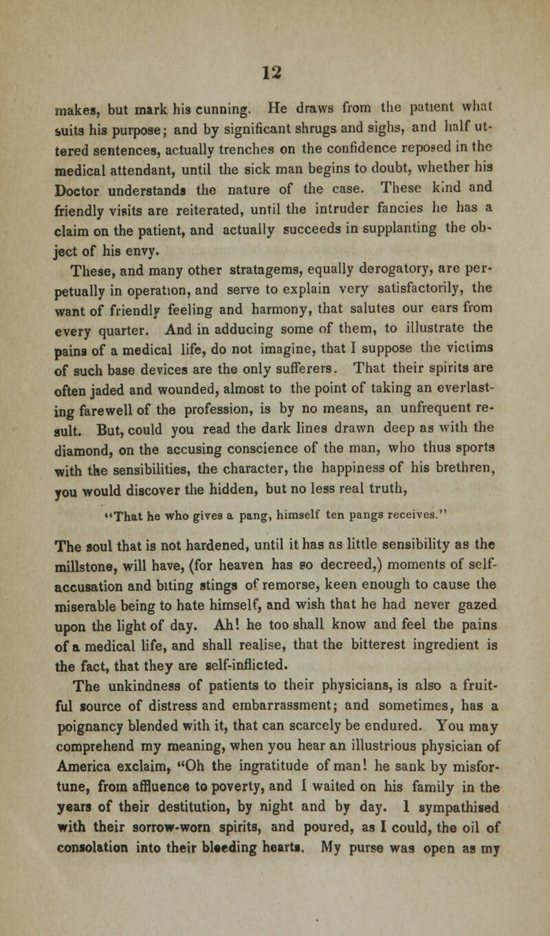 makes, but mark his cunning. He draws from the patient what suits his purpose; and by significant shrugs and sighs, and half ut- tered sentences, actually trenches on the confidence reposed in the medical attendant, until the sick man begins to doubt, whether his Doctor understands the nature of the case. These kind and friendly visits are reiterated, until the intruder fancies he has a claim on the patient, and actually succeeds in supplanting the ob- ject of his envy. These, and many other stratagems, equally derogatory, are per- petually in operation, and serve to explain very satisfactorily, the want of friendly feeling and harmony, that salutes our ears from every quarter. And in adducing some of them, to illustrate the pains of a medical life, do not imagine, that I suppose the victims of such base devices are the only sufferers. That their spirits are often jaded and wounded, almost to the point of taking an everlast- ing farewell of the profession, is by no means, an unfrequent re- sult. But, could you read the dark lines drawn deep as with the diamond, on the accusing conscience of the man, who thus sports with the sensibilities, the character, the happiness of his brethren, you would discover the hidden, but no less real truth, That he who gives a pang, himself ten pangs receives. The soul that is not hardened, until it has as little sensibility as the millstone, will have, (for heaven has so decreed,) moments of self- accusation and biting stings of remorse, keen enough to cause the miserable being to hate himself, and wish that he had never gazed upon the light of day. Ah! he too shall know and feel the pains of a medical life, and shall realise, that the bitterest ingredient is the fact, that they are self-inflicted. The unkindness of patients to their physicians, is also a fruit- ful source of distress and embarrassment; and sometimes, has a poignancy blended with it, that can scarcely be endured. You may comprehend my meaning, when you hear an illustrious physician of America exclaim, Oh the ingratitude of man! he sank by misfor- tune, from affluence to poverty, and I waited on his family in the years of their destitution, by night and by day. 1 sympathised with their sorrow-worn spirits, and poured, as I could, the oil of consolation into their bleeding hearts. My purse was open as my