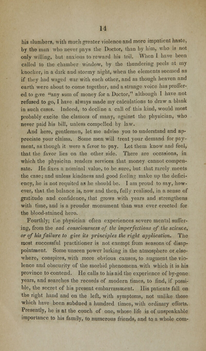 his slumbers, with much greater violence and more impatient haste, by the man who never pays the Doctor, than by him, who is not only willing, but. anxious to reward his toil. When I have been called to the chamber window, by the thundering peels at my knocker, in a dark and stormy night, when the elements seemed as if they had waged war with each other, and as though heaven and earth were about to come together, and a strange voice has proffer- ed to give any sum of money for a Doctor, although I have not refused to go, I have always made my calculations to draw a blank in such cases. Indeed, to decline a call of this kind, would most probably excite the clamors of many, against the physician, who never paid his bill, unless compelled by law. And here, gentlemen, let me advise you to understand and ap- preciate your claims. Some men will treat your demand for pay- ment, as though it were a favor to pay. Let them know and feel, that the favor lies on the other side. There are occasions, in which the physician renders services that, money cannot compen- sate. He fixes a nominal value, to be sure, but that rarely meets the case; and unless kindness and good feeling make up the defici- ency, he is not requited as he should be. I am proud to say, how- ever, that the balance is, now and then, fully realised, in a sense of gratitude and confidence, that grows with years and strengthens with time, and is a prouder monument than was ever erected for the blood-stained hero. Fourthly; t'ie physician often experiences severe mental suffer- ing, from the sad consciousness of the imperfections of the science, or of his failure to give its principles the right application. The most successful practitioner is not exempt from seasons of disap- pointment. Some unseen power lurking in the atmosphere or else- where, conspires, with more obvious causes, to augment the vio- lence and obscurity of the morbid phenomena with which it is his province to contend. He calls to his aid the experience of by-gone years, and searches the records of modern times, to find, if possi- ble, the secret of his present embarrassment. His patients fall on the right hand and on the left, with symptoms, not unlike those which have been subdued a hundred times, with ordinary efforts. Presently, he is at the couch of one, whose life is of unspeakable importance to his family, to numerous friends, and to a whole com-