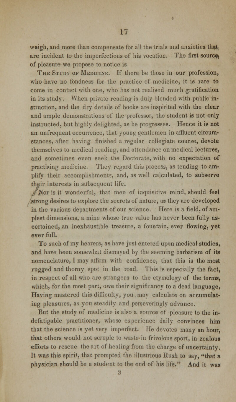 weigh, and more than compensate for all the trials and anxieties that, are incident to the imperfections of his vocation. The first source^ of pleasure we propose to notice is The Study of Medicine. If there be those in our profession, who have no fondness for the practice of medicine, it is rare to come in contact with one, who has not realised much gratification in its study. When private reading is duly blended with public in- struction, and the dry details of books are inspirited with the clear and ample demonstrations of the professor, the student is not only instructed, but highly delighted, as he progresses. Hence it is not an unfrequent occurrence, that young gentlemen in affluent circum- stances, after having finished a regular collegiate course, devote themselves to medical reading, and attendance on medical lectures, and sometimes even seek the Doctorate, with no expectation of practising medicine. They regard this process, as tending to am- plify their accomplishment?, and, as well calculated, to subserve their interests in subsequent life, jf Nor is it wonderful, that men of inquisitive mind, should feel /strong desires to explore the secrets of nature, as they are developed in the various departments of our science . Here is a field, of am- plest dimensions, a mine whose true value has never been fully as- certained, an inexhaustible treasure, a fouBtain, ever flowing, yet ever full. To such of my hearers, as have just entered upon medical studies, and have been somewhat dismayed by the seeming barbarism of its nomenclature, I may affirm with confidence, that this is the most rugged and thorny spot in the road. This is especially the fact, in respect of all who are strangers to the etymology of the terms, which, for the most part, owe their significancy to a dead language, Having mastered this difficulty, you . may calculate on accumulat- ing pleasures, a.s you steadily and perseveringly advance. But the study of medicine is also a source of pleasure to the in- defatigable practitioner, whose experience daily convinces him that the science is yet very imperfect. He devotes many an hour, that others would not scruple to wastein frivolous sport, in zealous efforts to rescue the art of healing from the charge of uncertainty. It was this spirit, that prompted the illustrious Rush to say, that a physician should be a student to the end of his life. And it was 3