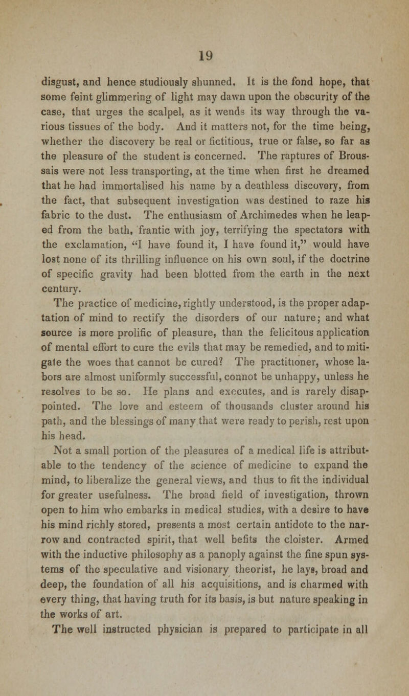 disgust, and hence studiously shunned. It is the fond hope, that some feint glimmering of light may dawn upon the obscurity of the case, that urges the scalpel, as it wends its way through the va- rious tissues of the body. And it matters not, for the time being, whether the discovery be real or fictitious, true or false, so far as the pleasure of the student is concerned. The raptures of Brous- sais were not less transporting, at the time when first he dreamed that he had immortalised his name by a deathless discovery, from the fact, that subsequent investigation was destined to raze his fabric to the dust. The enthusiasm of Archimedes when he leap- ed from the bath, frantic with joy, terrifying the spectators with the exclamation, I have found it, I have found it, would have lost none of its thrilling influence on his own soul, if the doctrine of specific gravity had been blotted from the earth in the next century. The practice of medicine, rightly understood, is the proper adap- tation of mind to rectify the disorders of our nature; and what source is more prolific of pleasure, than the felicitous application of mental effort to cure the evils that may be remedied, and to miti- gate the woes that cannot be cured? The practitioner, whose la- bors are almost uniformly successful, connot be unhappy, unless he resolves to be so. He plans and executes, and is rarely disap- pointed. The love and esteem of thousands cluster around his path, and the blessings of many that were ready to perish, rest upon his head. Not a small portion of the pleasures of a medical life is attribut- able to the tendency of the science of medicine to expand the mind, to liberalize the general views, and thus to fit the individual for greater usefulness. The broad field of investigation, thrown open to him who embarks in medical studies, with a desire to have his mind richly stored, presents a most certain antidote to the nar- row and contracted spirit, that well befits the cloister. Armed with the inductive philosophy as a panoply against the fine spun sys- tems of the speculative and visionary theorist, he lays, broad and deep, the foundation of all his acquisitions, and is charmed with every thing, that having truth for its basis, is but nature speaking in the works of art. The well instructed physician is prepared to participate in all