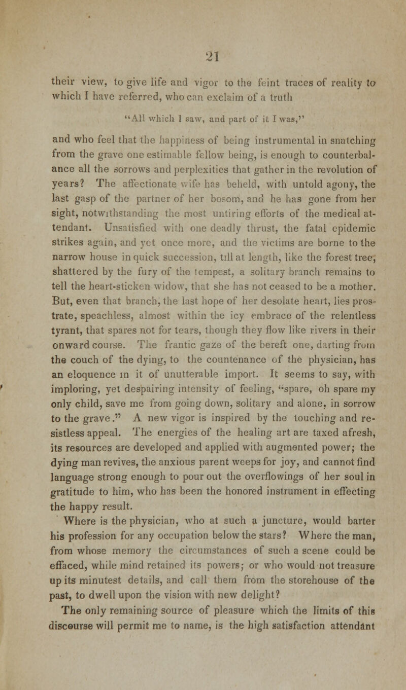 their view, to give life and vigor to the feint traces of reality to which I have referred, who can exclaim of a truth All which 1 saw, and part of it I was,'' and who feel that the happiness of being instrumental in snatching from the grave one estimable fellow being, is enough to counterbal- ance all the sorrows and perplexities that gather in the revolution of years? The affectionate wife has beheld, with untold agony, the last gasp of the partner of her bosom, and he has gone from her sight, notwithstanding the most untiring efforts of the medical at- tendant. Unsatisfied with one deadly thrust, the fatal epidemic strikes again, and yet once more, and the victims are borne to the narrow house in quick succession, till at length, like the forest tree, shattered by the fury of the tempest, a solitary branch remains to tell the heart-sticken widow, that she has not ceased to be a mother. But, even that branch, the last hope of her desolate heart, lies pros- trate, speachless, almost within the icy embrace of the relentless tyrant, that spares not for tears, though they flow like rivers in their onward course. The frantic gaze of the bereft one, darting from the couch of the dying, to the countenance of the physician, has an eloquence in it of unutterable import. It seems to say, with imploring, yet despairing intensity of feeling, spare, oh spare my only child, save me from going down, solitary and alone, in sorrow to the grave. A new vigor is inspired by the touching and re- sistless appeal. The energies of the healing art are taxed afresh, its resources are developed and applied with augmented power; the dying man revives, the anxious parent weeps for joy, and cannot find language strong enough to pour out the overflowings of her soul in gratitude to him, who has been the honored instrument in effecting the happy result. Where is the physician, who at such a juncture, would barter his profession for any occupation below the stars? Where the man, from whose memory the circumstances of such a scene could be effaced, while mind retained its powers; or who would not treasure up its minutest details, and call them from the storehouse of the past, to dwell upon the vision with new delight? The only remaining source of pleasure which the limits of this discourse will permit me to name, is the high satisfaction attendant