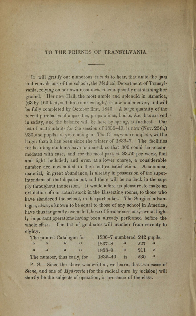 TO THE FRIENDS OF TRANSYLVANIA. It will gratify our numerous friends to hear, that amid the jars and convulsions of the schools, the Medical Department of Transyl- vania, relying on her own resources, is triumphantly maintaining her ground. Her new Hall, the most ample and splendid in America, (63 by 100 feet, and three stories high,) is now undercover, and will be fully completed by October first, 1810. A large quantity of the recent purchases of apparatus, preparations, books, &c. has arrived in safety, and the balance will be here by spring, at furthest. Our list of matriculants for the session of 1839-40, is now (Nov. 25th,) 230,and pupils are yet coming in. The Class, when complete, will be larger than it has been since (he winter of 1835-7. The facilities for boarding students have increased, so that 300 could be accom- modated with ease, and for the most part, at $3.50 per week, fuel and light included; and even at a lower charge, a considerable number are now suited to their entire satisfaction. Anatomical material, in great abundance, is already in possession of the super- intendant of that department, and there will be no lack in the sup- ply throughout the session. It would afford us pleasure, to make an exhibition of our actual stock in the Dissecting rooms, to those who have slandered the school, in this particular. The Surgical advan- tages, always known to be equal to those of any school in America, have thus far greatly exceeded those of former sessions, several high- ly important operations having been already performed before the whole class. The list of graduates will number from seventy to eighty. The printed Catalogue for 1836-7 numbered 242 pupils- « » « « 1837-8 « 227  «    1838-9  211  The number, thus early, for 1839-40 is 230  P. S—Since the above was written, we learn, that two cases of Stone, and one of Hydrocele (for the radical cure by incision) will shortly be the subjects of operation, in presence of the class.