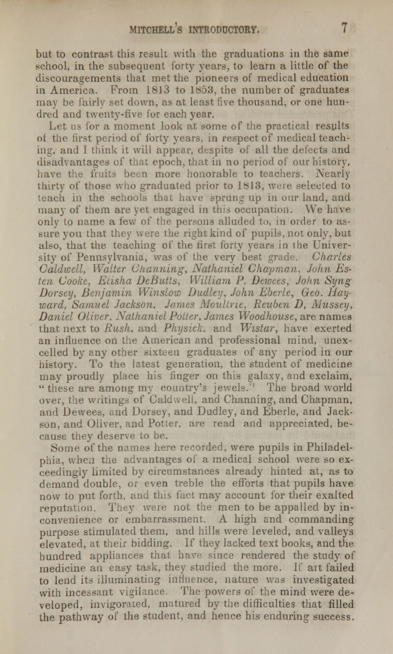 but to contrast this result with the graduations in the same school, in the subsequent forty years, to learn a little of the discouragements that met the pioneers of medical education in America. From 1813 to 1853, the number of graduates may be fairly set down, as at least five thousand, or one hun- dred and twenty-five for each year. Let us for a moment look at some of the practical results of the first period of forty years, in respect of medical teach- ing, and i think it will appear, despite of all the defects and disadvantages of that epoch, that in no period of our history, have the fruits been more honorable to teachers. Nearly thirty of those who graduated prior to 1813, were selected to teach in the schools that have sprung up in our land, and many of them are yet engaged in this occupation. We ha!ve only to name a few of the persons alluded to, in order to as- sure you that they were the right kind of pupils, not only, but also, that the teaching of the first forty years in the Univer- sity of Pennsylvania, was of the very best grade. Charles Caldwell, Walter Channing, Nathaniel Chapman, John Es- ten Cooke, Elisha DeButts, William P. Dewees, John Syng Dorsey, Benjamin Winslow Dudley, John Eberle, Geo. Hay- ward, Samuel Jackson, James Moultrie, Reuben D, Mussey, Daniel Oliver. Nathaniel Potter, James Woodhouse, are names that next to Rush, and Physick. and Wistar, have exerted an influence on the American and professional mind, unex- celled by any other sixteen graduates of any period in our history. To the latest generation, the student of medicine may proudly place his finger on this galaxy, and exclaim, these are among my country's jewels.'' The broad w^orld over, the writings of Caldwell, and Channing, and Chapman, and Dewees, and Dorsey, and Dudley, and Eberle, and Jack- son, and Oliver, and Potter, are read and appreciated, be- cause they deserve to be. Some of the names here recorded, were pupils in Philadel- phia, when the advantages of a medical school were so ex- ceedingly limited by circumstances already hinted at, as to demand double, or even treble the efforts that pupils have now to put forth, and this fact may account for their exalted reputation. They were not the men to be appalled by in- convenience or embarrassment. A high and commanding purpose stimulated them, and hills were leveled, and valleys elevated, at their bidding. If they lacked text books, and the hundred appliances that have since rendered the study of medicine an easy task, they studied the more. If ait failed to lend its illuminating influence, nature was investigated with incessant vigilance. The powers of the mind were de- veloped, invigorated, matured by the difficulties that filled the pathway of the student, and hence his enduring success.