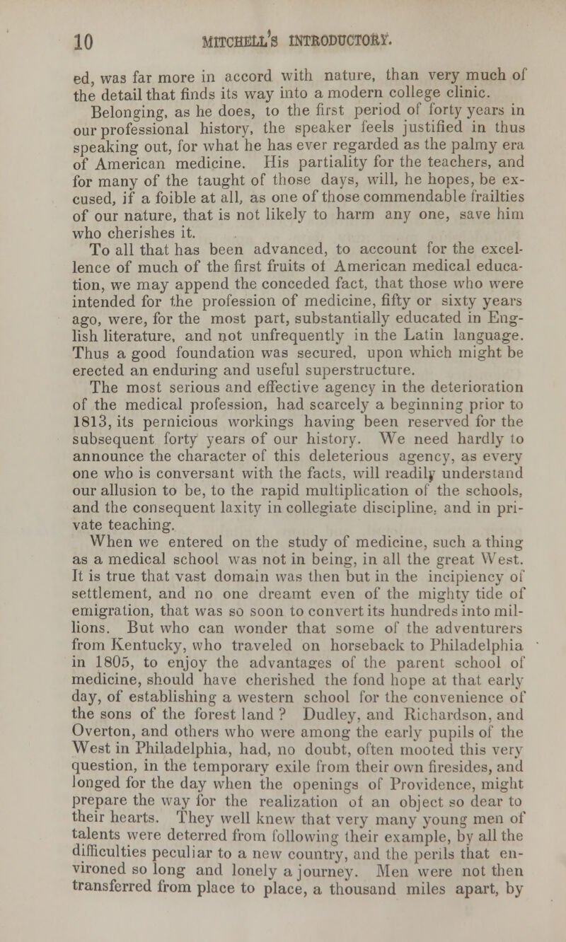 ed, was far more in accord with nature, than very much of the detail that finds its way into a modern college clinic. Belonging, as he does, to the first period of forty years in our professional history, the speaker feels justified in thus speaking out, for what he has ever regarded as the palmy era of American medicine. His partiality for the teachers, and for many of the taught of those days, will, he hopes, be ex- cused, if a foible at all, as one of those commendable frailties of our nature, that is not likely to harm any one, save him who cherishes it. To all that has been advanced, to account for the excel- lence of much of the first fruits ot American medical educa- tion, we may append the conceded fact, that those who were intended for the profession of medicine, fifty or sixty years ago, were, for the most part, substantially educated in Eng- lish literature, and not unfrequently in the Latin language. Thus a good foundation was secured, upon which might be erected an enduring and useful superstructure. The most serious and effective agency in the deterioration of the medical profession, had scarcely a beginning prior to 1813, its pernicious workings having been reserved for the subsequent forty years of our history. We need hardly to announce the character of this deleterious agency, as every one who is conversant with the facts, will readily understand our allusion to be, to the rapid multiplication of the schools. and the consequent laxity in collegiate discipline, and in pri- vate teaching. When we entered on the study of medicine, such a thing as a medical school was not in being, in all the great West. It is true that vast domain was then but in the incipiency of settlement, and no one dreamt even of the mighty tide of emigration, that was so soon to convert its hundreds into mil- lions. But who can wonder that some of the adventurers from Kentucky, who traveled on horseback to Philadelphia in 1805, to enjoy the advantages of the parent school of medicine, should have cherished the fond hope at that early day, of establishing a western school for the convenience of the sons of the forest land ? Dudley, and Richardson, and Overton, and others who were among the early pupils of the West in Philadelphia, had, no doubt, often mooted this very question, in the temporary exile from their own firesides, and longed for the day when the openings of Providence, might prepare the way for the realization of an object so dear to their hearts. They well knew that very many young men of talents were deterred from following their example, by all the difficulties peculiar to a new country, and the perils that en- vironed so long and lonely a journey. Men were not then transferred from place to place, a thousand miles apart, by