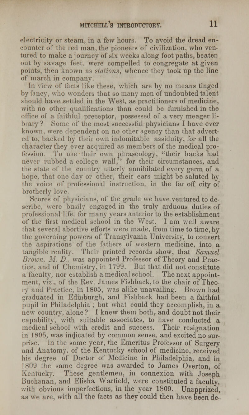 electricity or steam, in a few hours. To avoid the dread en- counter of the red man, the pioneers of civilization, who ven- tured to make a journey of six weeks along foot paths, beaten out by savage feet, were compelled to congregate at given points, then known as stations, whence they took up the line of march in company. In view of facts like these, which are by no means tinged by fancy, who wonders that so many men of undoubted talent should have settled in the West, as practitioners of medicine, with no other qualifications than could be furnished in the office of a faithful preceptor, possessed of a very meager li- brary? Some of the most successful physicians I have ever known, were dependent on no other agency than that advert- ed to, backed by their own indomitable assiduity, for all the character they ever acquired as members of the medical pro- fession. To use their own phraseology, their backs had never rubbed a college wall, for their circumstances, and the state of the country utterly annihilated every germ of a hope, that one day or other, their ears might be saluted by the voice of professional instruction, in the far off city of brotherly love. Scores of physicians, of the grade we have ventured to de- scribe, were busily engaged in the truly arduous duties of professional life, for many years anterior to the establishment of the first medical school in the West. I am well aware that several abortive efforts were made, from time to time, by the governing powers of Transylvania University, to convert the aspirations of the fathers of western medicine, into a tangible reality. Their printed records show, that Samuel Brown, M. D., was appointed Professor of Theory and Prac- tice, and of Chemistry, in 1799. But that did not constitute a faculty, nor establish a medical school. The next appoint- ment, viz., of the Rev. James Fishback,to the chair of Theo- ry and Practice, in 1805, was alike unavailing. Brown had graduated in Edinburgh, and Fishback had been a faithful pupil in Philadelphia ; but what could they accomplish, in a new country, alone? I knew them both, and doubt not their capability, with suitable associates, to have conducted a medical school with credit and success. Their resignation in 1806, was inqicated by common sense, and excited no sur- prise. In the same year, the Emeritus Professor of Surgery and Anatomy, of the Kentucky school of medicine, received his degree of Doctor of Medicine in Philadelphia, and in 1809 the same degree was awarded to James Overton, of Kentucky. These gentlemen, in connexion with Joseph Buchanan, and Elisha Warfield, were constituted a faculty, with obvious imperfections, in the year 1809. Unapprized, as we are, with all the facts as they could then have been de-