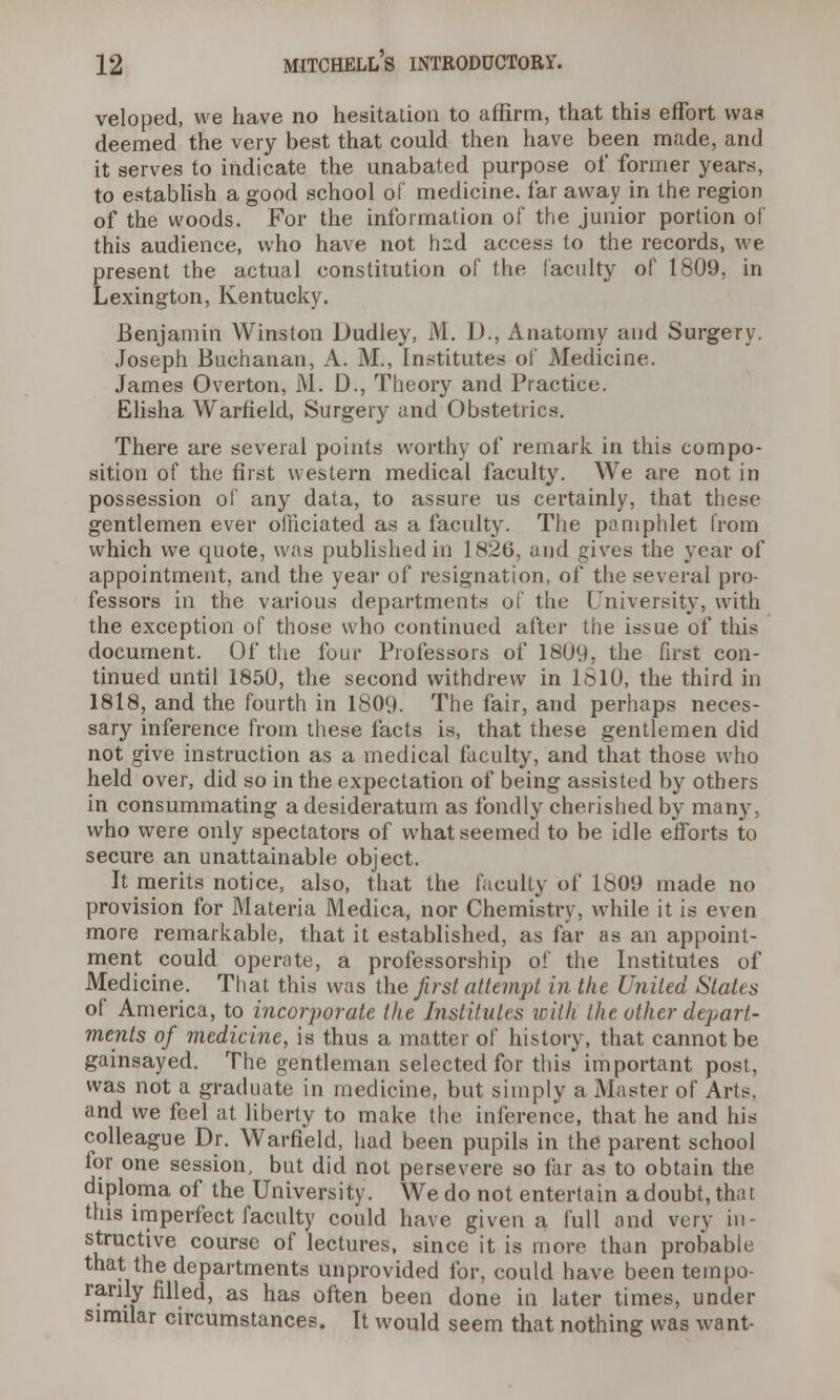 veloped, we have no hesitation to affirm, that this effort was deemed the very best that could then have been made, and it serves to indicate the unabated purpose of former years, to establish a good school of medicine, far away in the region of the woods. For the information of the junior portion of this audience, who have not hcd access to the records, we present the actual constitution of the faculty of 1809, in Lexington, Kentucky. Benjamin Winston Dudley, M. D., Anatomy and Surgery. Joseph Buchanan, A. M., Institutes of Medicine. James Overton, M. D., Theory and Practice. Elisha Warfield, Surgery and Obstetrics. There are several points worthy of remark in this compo- sition of the first western medical faculty. We are not in possession of any data, to assure us certainly, that these gentlemen ever officiated as a faculty. The pamphlet from which we quote, was published in 182G, and gives the year of appointment, and the year of resignation, of the several pro- fessors in the various departments of the University, with the exception of those who continued after the issue of this document. Of the four Professors of 1809, the first con- tinued until 1850, the second withdrew in 1610, the third in 1818, and the fourth in 1809. The fair, and perhaps neces- sary inference from these facts is, that these gentlemen did not give instruction as a medical faculty, and that those who held over, did so in the expectation of being assisted by others in consummating a desideratum as fondly cherished by many, who were only spectators of what seemed to be idle efforts to secure an unattainable object. It merits notice, also, that the faculty of 1809 made no provision for Materia Medica, nor Chemistry, while it is even more remarkable, that it established, as far as an appoint- ment could operate, a professorship of the Institutes of Medicine. That this was the first attempt in the United States of America, to incorporate the Institutes with the other depart- ments of medicine, is thus a matter of history, that cannot be gainsayed. The gentleman selected for this important post, was not a graduate in medicine, but simply a Master of Arts, and we feel at liberty to make the inference, that he and his colleague Dr. Warfield, had been pupils in the parent school for one session, but did not persevere so far as to obtain the diploma of the University. We do not entertain a doubt, that this imperfect faculty could have given a full and very in- structive course of lectures, since it is more than probable that the departments unprovided for, could have been tempo- rarily filled, as has often been done in later times, under similar circumstances. It would seem that nothing was want-