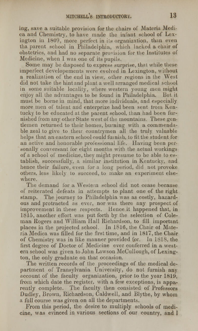 ing, save a suitable provision for the chairs of Materia Medi- ca and Chemistry, to have made the infant school of Lex- ington in 1809, more perfect in its organization, than even tha parent school in Philadelphia, which lacked a chair of obstetrics, and had no separate provision for the Institutes of Medicine, when I was one of its pupils. Some may be disposed to express surprise, that while these imperfect developements were evolved in Lexington, without a realization of the end in view, other regions in the West did not take the hint and plant a well arranged medical school in some suitable locality, where western young men might enjoy all the advantages to be found in Philadelphia. But it must be borne in mind, that more individuals, and especially more men of talent and enterprize had been sent Irom Ken- tucky to be educated at the parent school, than had been fur- nished from any other State west of the mountains. These gen- tlemen returned to their homes, burning with a commenda- ble zeal to give to their countrymen all the truly valuable helps that an eastern school could furnish, to fit the student for an active and honorable professional life. Having been per- sonally conversant for eight months with the actual workings of a school of medicine, they might presume to be able to es- tablish, successfully, a similar institution in Kentucky, and hence their failure, even for a long period, did not provoke others, less likely to succeed, to make an experiment else- where. The demand lor a Western school did not cease because of reiterated defeats in attempts to plant one of the right stamp. The journey to Philadelphia was as costly, hazard- ous and protracted as ever, nor was there any prospect of improvement in these respects. Hence it happened that, in 1815, another effort was put forth by the selection of Cole- man Rogers and William Hall Richardson, to fill important places in the projected school. In 1816, the Chair of Mate- ria Medica was filled for the first time, and in 1817, the Chair of Chemistry was in like manner provided £or. In 1818, the first degree of Doctor of Medicine ever conferred in a west- ern school was given to John Lawson McCullough, of Lexing- ton, the only graduate on that occasion. The written records of the proceedings of the medical de- partment of Transylvania University, do not furnish any account of the faculty organization, prior to the year 1819, from which date the register, with a few exceptions, is appa- rently complete. The faculty then consisted of Professors Dudley, Brown, Richardson, Caldwell, and Blythe, by whom a full course was given on all the departments. From this period, the desire to multiply schools of medi- cine, was evinced in various sections of our country, and I