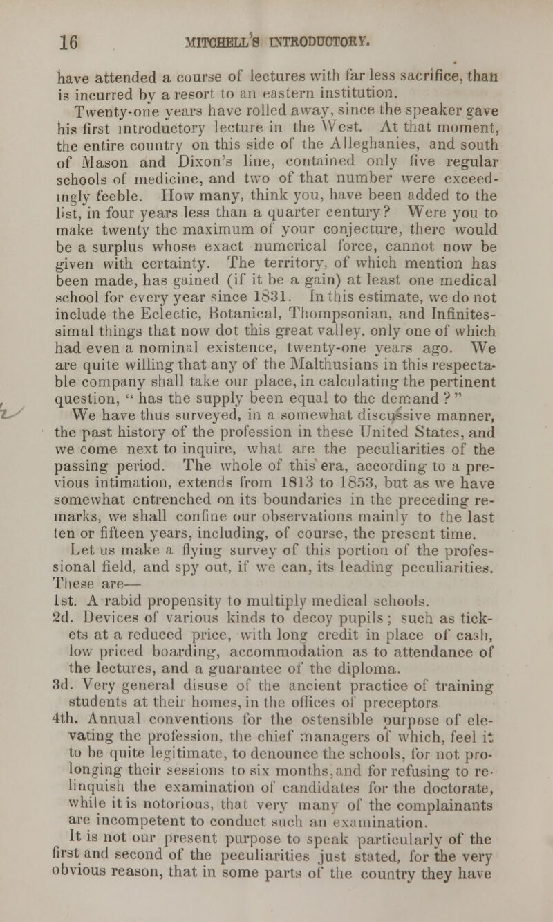 have attended a course of lectures with far less sacrifice, than is incurred by a resort to an eastern institution. Twenty-one years have rolled away, since the speaker gave his first introductory lecture in the West. At that moment, the entire country on this side of the Alleghanies, and south of Mason and Dixon's line, contained only five regular schools of medicine, and two of that number were exceed- ingly feeble. How many, think you, have been added to the list, in four years less than a quarter century? Were you to make twenty the maximum of your conjecture, there would be a surplus whose exact numerical force, cannot now be given with certainty. The territory, of* which mention has been made, has gained (if it be a gain) at least one medical school for every year since 1831. In this estimate, we do not include the Eclectic, Botanical, Thompsonian, and Infinites- simal things that now dot this great valley, only one of which had even a nominal existence, twenty-one years ago. We are quite willing that any of the Malthusians in this respecta- ble company shall take our place, in calculating the pertinent question,  has the supply been equal to the demand ?  We have thus surveyed, in a somewhat discursive manner, the past history of the profession in these United States, and we come next to inquire, what are the peculiarities of the passing period. The whole of this era, according to a pre- vious intimation, extends from 1813 to 1853, but as we have somewhat entrenched on its boundaries in the preceding re- marks, we shall confine our observations mainly to the last ten or fifteen years, including, of course, the present time. Let us make a flying survey of this portion of the profes- sional field, and spy out, if we can, its leading peculiarities. These are— 1st. A rabid propensity to multiply medical schools. 2d. Devices of various kinds to decoy pupils ; such as tick- ets at a reduced price, with long credit in place of cash, low priced boarding, accommodation as to attendance of the lectures, and a guarantee of the diploma. 3d. Very general disuse of the ancient practice of training students at their homes, in the offices of preceptors 4th. Annual conventions for the ostensible purpose of ele- vating the profession, the chief managers of which, feel it to be quite legitimate, to denounce the schools, for not pro- longing their sessions to six months, and for refusing to re- linquish the examination of candidates for the doctorate, while it is notorious, that very many of the complainants are incompetent to conduct such an examination. It is not our present purpose to speak particularly of the first and second of the peculiarities just stated, for the very obvious reason, that in some parts of the country they have