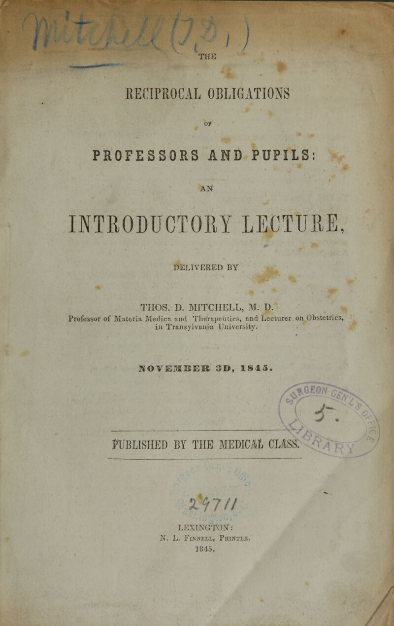 / THE RECIPROCAL OBLIGATIONS PROFESSORS AND PUPILS AN INTRODUCTORY LECTURE, DELIVERED BY THOS. D. MITCHELL, M. D. Professor of Materia Medica and Therapeutics, and Lecturer on Obstetrics, in Transylvania University. NOVEMBER 3D, 1845. «g PUBLISHED BY THE MEDICAL CLASS. **-■ & 7 // LEXINGTON: N. L. FinnxiXi Vrin i'ii:. 1845.