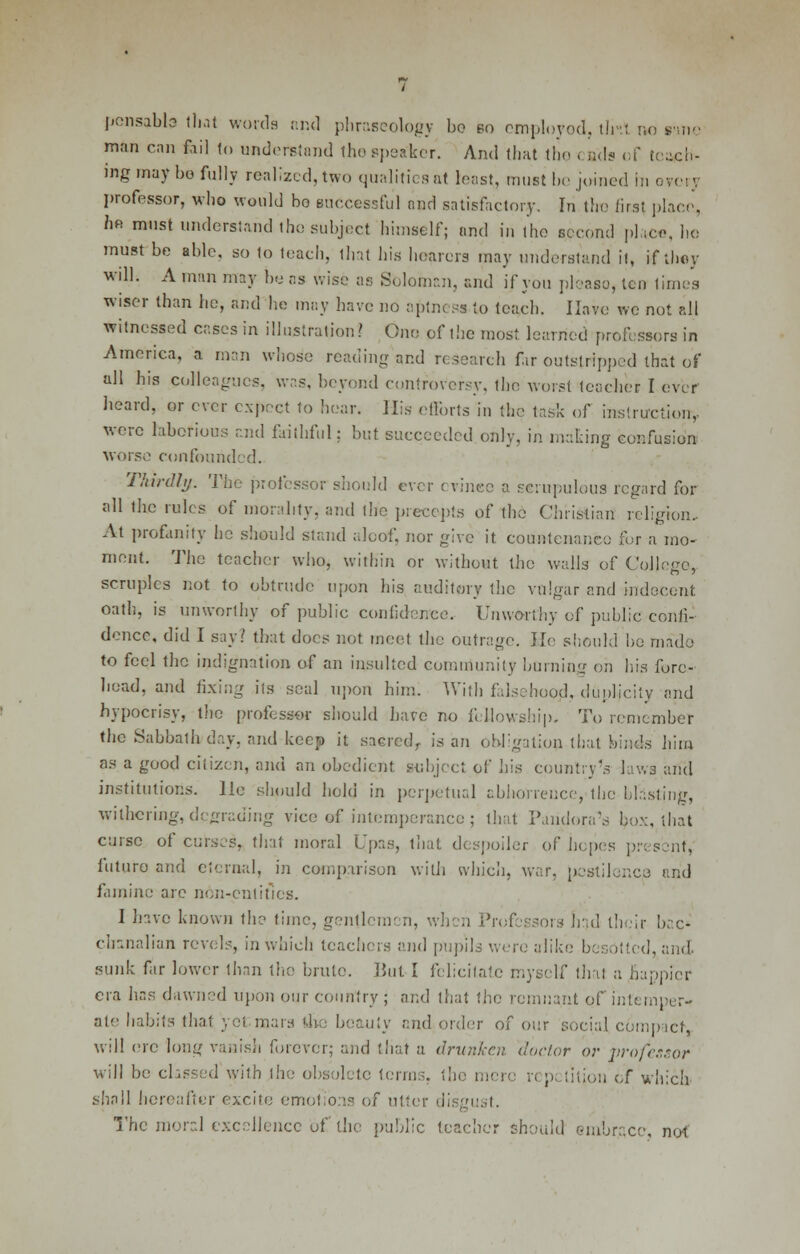 ponsabia that words and phraseology bo bo employed, tliit no swe man can fiil to understand the speaker. And that the ends of teach- ing may bo fully realized, two qualities nt least, muit bo joined in oycry professor, who would bo successful and satisfactory. In the first place, hfl must understand the subject himself; and in the eceond pi ice. he must be able, so to teach, that his hearers may understand it, if they will. A man may be as wise as Solotnan, and if you pleaso, leu times wiser than he, and he may have no aptness to teach. Have wc not all witnessed cases in illustration? One of the most learned professors in America, a man whoso reading and research fir outstripped that of all his colleagues, was, beyond controversy, the worst teacher I ever heard, or ever expect to hear. His efforts in the task of instruction, were laborious and faithful; but succeeded only, in making confusion worse confounded. Thirdly. The professor should ever evince a scrupulous regard for all the rules of morality, and the precepts of the Christian religion. At profanity he should stand aloof, nor give it countenance for a mo- ment. The teacher who, within or without the walls of College, scruples not to obtrude upon his auditory the vulgar and indecent. oath, is unworthy of public confidence. Unworthy of public confi- dence, did I say; that does not. meet the outrage. He should he made to feel the indignation of an insulted community burning on his fore- head, and fixing its seal upon him. With falsehood, duplicity and hypocrisy, the professor should have no fellowship. To remember the Sabbath day. and keep it sacred, is an Obligation that binds him as a good citizen, and an obedient subject pf his country's laws and institutions. Ho should hold in perpetual abhorrence, the blasting, withering, degrading vice of intemperance; that Pandora's box, that curse of curses, that moral Upas, that despoiler of hopes present, future and eternal, in comparison with which, war, pestilence and famine are non-pntities. I have known the time, gentlemen, when Professors bad their bac- chanalian revels, in which teachers and pupils were aliki d, and. sunk far lower than the brute. But I felicitate myself that a happier era lias dawned upon our country ; and that the remnant of intemper- ate habits thai yet mars !he beauty and order of our social compact, will ere long vanish forever; and that a drunken doctor or professor will be classed with I he obsolete terms, the men n p titjon of which shall hereafter excite emotions of utter discust. ■ The moral excellence of the public teacher should embrace, not