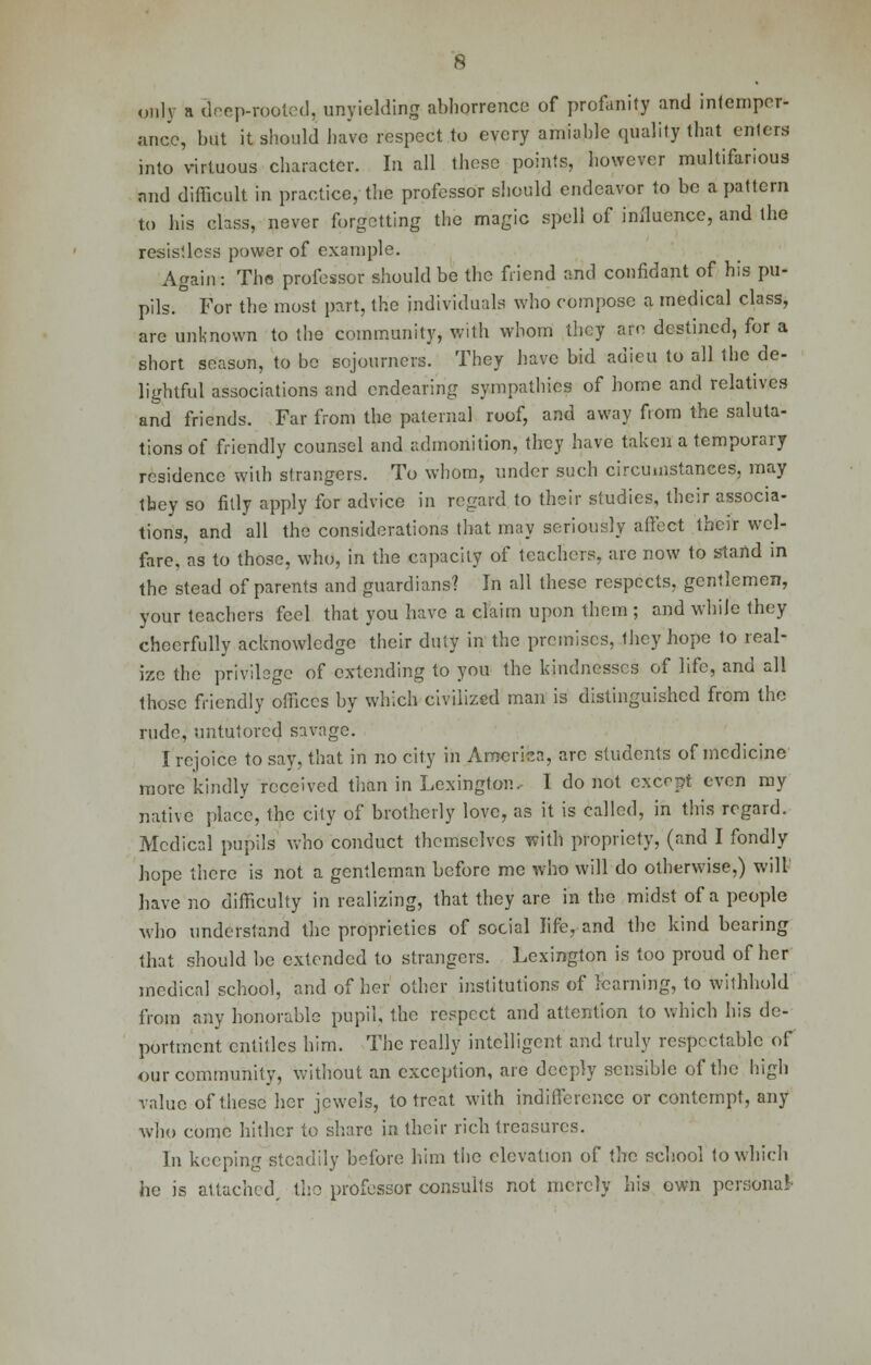 only a deep-rooted, unyielding abhorrence of profanity and intemper- ance, but it should have respect to every amiable quality that enters into virtuous character. In all these points, however multifarious and difficult in practice, the professor should endeavor to be a pattern to his class, never forgetting the magic spell of influence, and the resistless power of example. Again: The professor should be the friend and confidant of bis pu- pils. For the most part, the individuals who compose a medical class, are unknown to the community, with whom they am destined, for a short season, to be sojourners. They have bid adieu to all the de- lightful associations and endearing sympathies of home and relatives and friends. Far from the paternal roof, and away from the saluta- tions of friendly counsel and admonition, they have taken a temporary residence with strangers. To whom, under such circumstances, may tbey so fitly apply for advice in regard to their studies, their associa- tions, and all the considerations that may seriously affect their wel- fare, as to those, who, in the capacity of teachers, are now to stand in the stead of parents and guardians? In all these respects, gentlemen, your teachers feel that you have a claim upon them; and while they cheerfully acknowledge their duty in the premises, they hope to real- ize the privilege of extending to you the kindnesses of life, and all those friendly offices by which civilized man is distinguished from the rude, untutored savage. I rejoice to say, that in no city in America, arc students of medicine more kindly received than in Lexington, I do not. except even my native place, the city of brotherly love, as it is called, in this regard. Medical pupils who conduct themselves with propriety, (and I fondly hope there is not a gentleman before me who will do otherwise,) will have no difficulty in realizing, that they are in the midst of a people who understand the proprieties of social life, and the kind bearing that should be extended to strangers. Lexington is too proud of her medical school, and of her other institutions of learning, to withhold from any honorable pupil, the respect and attention to which his de- portment entitles him. The really intelligent and truly respectable of our community, without an exception, are deeply sensible of the high value of these her jewels, to treat with indifference or contempt, any who come hither to share in their rich treasures. In keeping steadily before him the elevation of the school to which he is attached, the professor consults not merely his own persona!