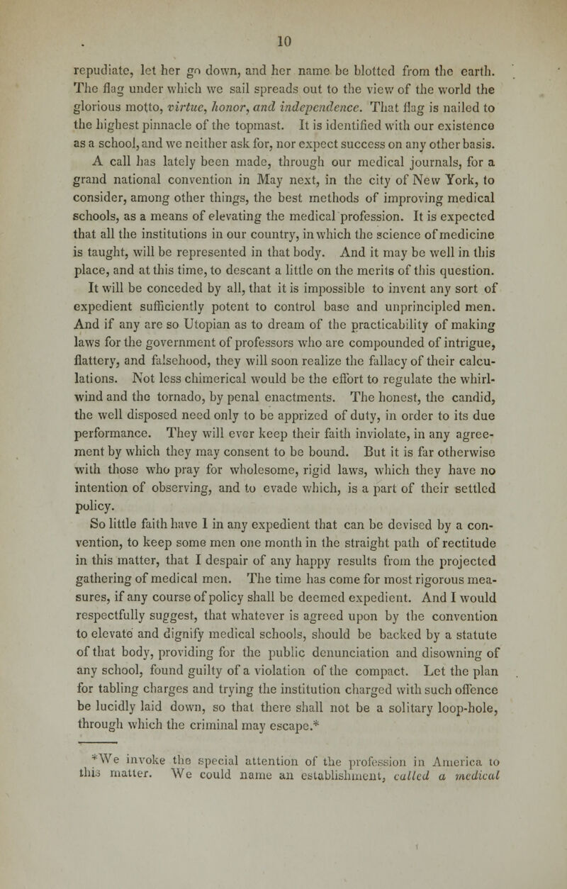repudiate, let her go down, and her name be blotted from the earth. The flag under which we sail spreads out to the view of the world the glorious motto, virtue, honor, and independence. That flag is nailed to the highest pinnacle of the topmast. It is identified with our existence as a school, and we neither ask for, nor expect success on any other basis. A call has lately been made, through our medical journals, for a grand national convention in May next, in the city of New York, to consider, among other things, the best methods of improving medical schools, as a means of elevating the medical profession. It is expected that all the institutions in our country, in which the science of medicine is taught, will be represented in that body. And it may be well in this place, and at this time, to descant a little on the merits of this question. It will be conceded by all, that it is impossible to invent any sort of expedient sufficiently potent to control base and unprincipled men. And if any are so Utopian as to dream of the practicability of making laws for the government of professors who are compounded of intrigue, flattery, and falsehood, they will soon realize the fallacy of their calcu- lations. Not less chimerical would be the effort to regulate the whirl- wind and the tornado, by penal enactments. The honest, the candid, the well disposed need only to be apprized of duty, in order to its due performance. They will ever keep their faith inviolate, in any agree- ment by which they may consent to be bound. But it is far otherwise with those who pray for wholesome, rigid laws, which they have no intention of observing, and to evade which, is a part of their settled policy. So little faith have 1 in any expedient that can be devised by a con- vention, to keep some men one month in the straight path of rectitude in this matter, that I despair of any happy results from the projected gathering of medical men. The time has come for most rigorous mea- sures, if any course of policy shall be deemed expedient. And I would respectfully suggest, that whatever is agreed upon by the convention to elevate and dignify medical schools, should be backed by a statute of that body, providing for the public denunciation and disowning of any school, found guilty of a violation of the compact. Let the plan for tabling charges and trying the institution charged with such offence be lucidly laid down, so that there shall not be a solitary loop-hole, through which the criminal may escape.* *We invoke the special attention of the profession in America to this matter. We could name an establishment, called a -medical