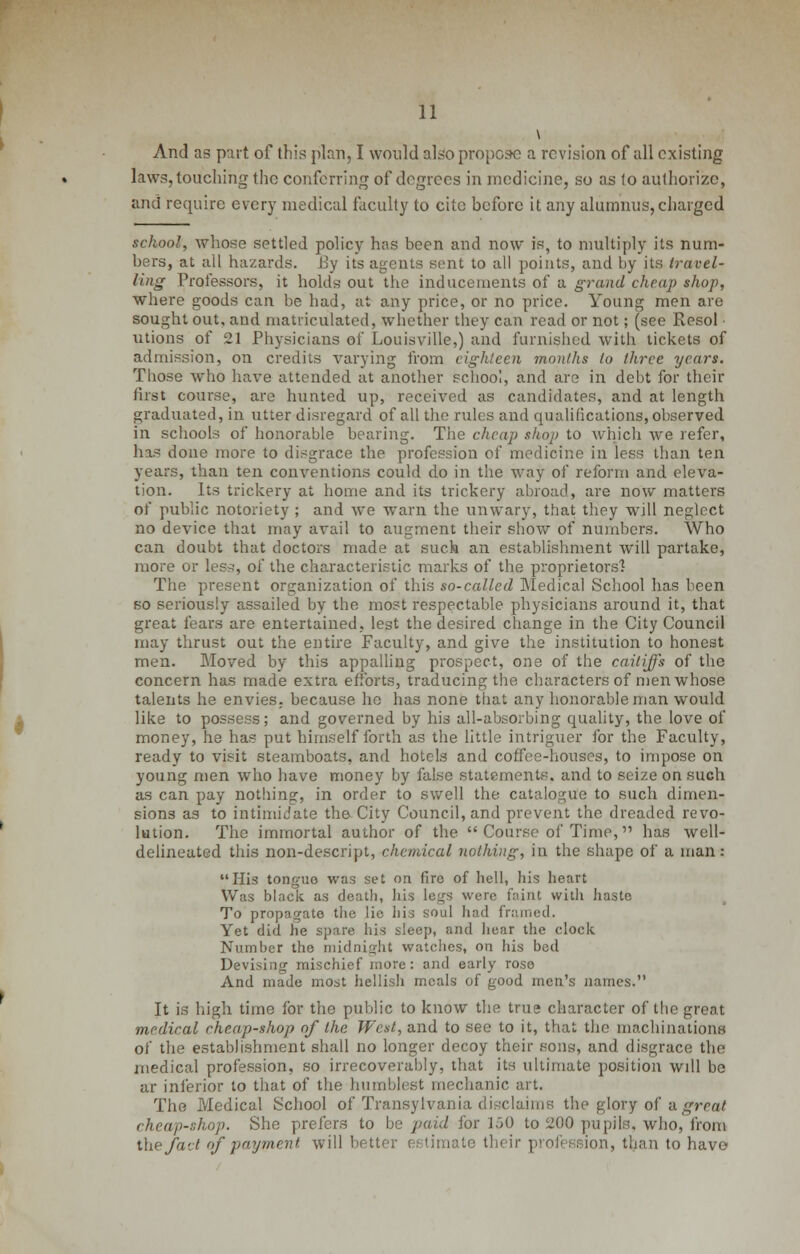 And as part of this plan, I would also propose a revision of all existing laws, touching the conferring of degrees in medicine, so as to authorize, and require every medical faculty to cite before it any alumnus, charged school, whose settled policy has been and now is, to multiply its num- bers, at ail hazards. By its agents sent to all points, and by its travel- ling Professors, it holds out the inducements of a grand cheap shop, where goods can be had, at any price, or no price. Young men are sought out, and matriculated, whether they can read or not; (see Resol ■ utions of 21 Physicians of Louisville,) and furnished with tickets of admission, on credits varying from eighteen months to three years. Those who have attended at another school, and are in debt for their first course, are hunted up, received as candidates, and at length graduated, in utter disregard of all the rules and qualifications, observed in schools of honorable bearing. The cheap shop to which we refer, has done more to disgrace the profession of medicine in less than ten years, than ten conventions could do in the way of reform and eleva- tion. Its trickery at home and its trickery abroad, are now matters of public notoriety ; and we warn the unwary, that they will neglect no device that may avail to augment their show of numbers. Who can doubt that doctors made at suck an establishment will partake, more or less, of the characteristic marks of the proprietors? The present organization of this so-called Medical School has been so seriously assailed by the most respectable physicians around it, that great fears are entertained, lest the desired change in the City Council may thrust out the entire Faculty, and give the institution to honest men. Moved by this appalling prospect, one of the caitiffs of the concern has made extra efforts, traducing the characters of men whose talents he envies, because he has none that any honorable man would like to possess; and governed by his all-absorbing quality, the love of money, he has put himself forth as the little intriguer for the Faculty, ready to visit steamboats, and hotels and coffee-houses, to impose on young men who have money by false statements, and to seize on such as can pay nothing, in order to swell the catalogue to such dimen- sions as to intimidate the- City Council, and prevent the dreaded revo- lution. The immortal author of the Course of Time, has well- delineated this non-descript, chemical nothing, in the shape of a man: His tonguo was set on fire of hell, his heart Was black as death, his legs were faint with haste To propagate the lie hia soul had framed. Yet did he spare his sleep, and hear the clock Number the midnight watches, on his bed Devising mischief more: and early rose And made most hellish meals of good men's names. It is high time for the public to know the true character of the great medical cheap-shop of the West, and to see to it, that the machinations of the establishment shall no longer decoy their sons, and disgrace the medical profession, so irrecoverably, that its ultimate position wdl be ar inferior to that of the humblest mechanic art. The Medical School of Transylvania disclaims the glory of a great cheap-shop. She prefers to be paid for 150 to 200 pupils, who, from the fad of payment will better estimate their profession, than to have