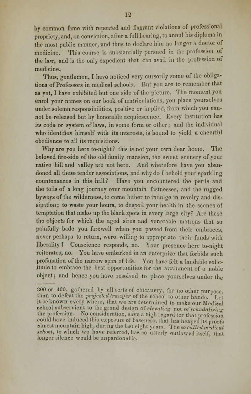 by common fame with repeated and flagrant violations of professional propriety, and, on conviction, after a full hearing, to annul bis diploma in tbe most public manner, and thus to declare him no longer a doctor of medicine. This course is substantially pursued in the profession of the law, and is the only expedient that can avail in the profession of medicine. Thus, gentlemen, I havo noticed very cursorily some of the obliga- tions of Professors in medical schools. But you are to remember that as yet, I have exhibited but one side of the picture. The moment you enrol your names on our book of matriculations, you place yourselves under solemn responsibilities, positive or implied, from which you can- not be released but by honorable acquiescence. Every institution has its code or system of laws, in some form or other; and the individual who identifies himself with its interests, is bound to yield a cheerful obedience to all its requisitions. Why are you here to-night? this is not your own dear home. The beloved fire-side of tho old family mansion, the sweet scenery of your native hill and valley are not here. And wherefore have you aban- doned all these tender associations, and why do I behold your sparkling countenances in this hall? Have you encountered the perils and the toils of a long journey over mountain fastnesses, and the rugged byways of the wilderness, to come hither to indulge in revelry and dis- sipation; to waste your hours, to despoil your health in the scenes of temptation that make up the black spots in every large city? Are these tho objects for which tho aged sires and venerable matrons that so painfully bade you farewell when you passed from their embraces, never perhaps to return, were willing to appropriate their funds with liberality ? Conscience responds, no. Your presence here to-night reiterates, no. You have embarked in an enterprize that forbids such profanation of tho narrow span of life. You have felt a laudable solic- jtudo to embrace the best opportunities for the attainment of a noble object; and henco you have resolved to placo yourselves under the 300 or 400, gathered by all sorts of chicanery, for no other purpose, than to defeat the projected transfer of the school to other hands. Let it be known every where, that we are determined to make our Medical school subservient to the grand design of elevating not of scandalizing the profession. No consideration, save a high regard tor that profession could have induced this exposure of baseness, that has heaped its proofs almost mountain high, during the last eight years. The so called medical school, to which we have referred, has fo utterly outlawed itself, that longer silence would be unpardonal le.