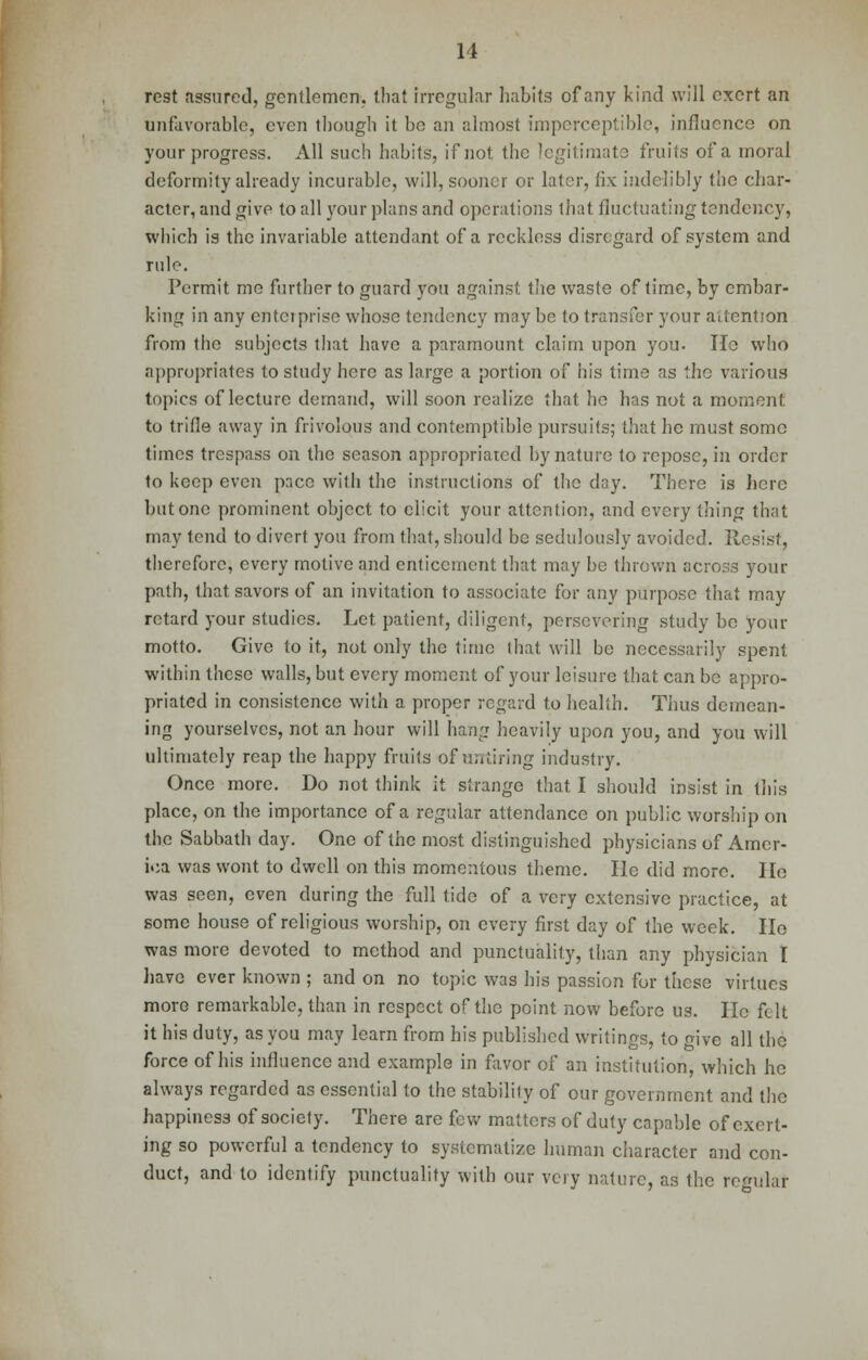 rest assured, gentlemen, that irregular habits of any kind will exert an unfavorable, even though it be an almost imperceptible, influence on your progress. All such habits, if not the legitimate fruits of a moral deformity already incurable, will, sooner or later, fix indelibly the char- acter, and give to all your plans and operations that fluctuating tendency, which is the invariable attendant of a reckless disregard of system and rule. Permit me further to guard you against the waste of time, by embar- king in any entci prise whose tendency mny be to transfer your attention from the subjects that have a paramount claim upon you. Ho who appropriates to study here as large a portion of his time as the various topics of lecture demand, will soon realize that he has not a moment to trifle away in frivolous and contemptible pursuits; that he must some times trespass on the season appropriated by nature to repose, in order to keep even pace with the instructions of the day. There is here but one prominent object to elicit your attention, and every thing that may tend to divert you from that, should be sedulously avoided. Resist, therefore, every motive and enticement that may be thrown across your path, that savors of an invitation to associate for any purpose that may retard your studies. Let, patient, diligent, persevering study be your motto. Give to it, not only the time that will be necessarily spent within these walls, but every moment of your leisure that can be appro- priated in consistence with a proper regard to health. Thus demean- ing yourselves, not an hour will hang heavily upon you, and you will ultimately reap the happy fruits of untiring industry. Once more. Do not think it strange that I should insist in this place, on the importance of a regular attendance on public worship on the Sabbath day. One of the most distinguished physicians of Amer- ica was wont to dwell on this momentous theme. He did more. He was seen, even during the full tide of a very extensive practice, at some house of religious worship, on every first day of the week. Ho was more devoted to method and punctuality, than any physician I have ever known ; and on no topic was his passion for these virtues more remarkable, than in respect of the point now before us. He felt it his duty, as you may learn from his published writings, to give all the force of his influence and example in favor of an institution, which he always regarded as essential to the stability of our government and the happiness of society. There are few matters of duty capable of exert- ing so powerful a tendency to systematize human character and con- duct, and to identify punctuality with our very nature, as the regulat