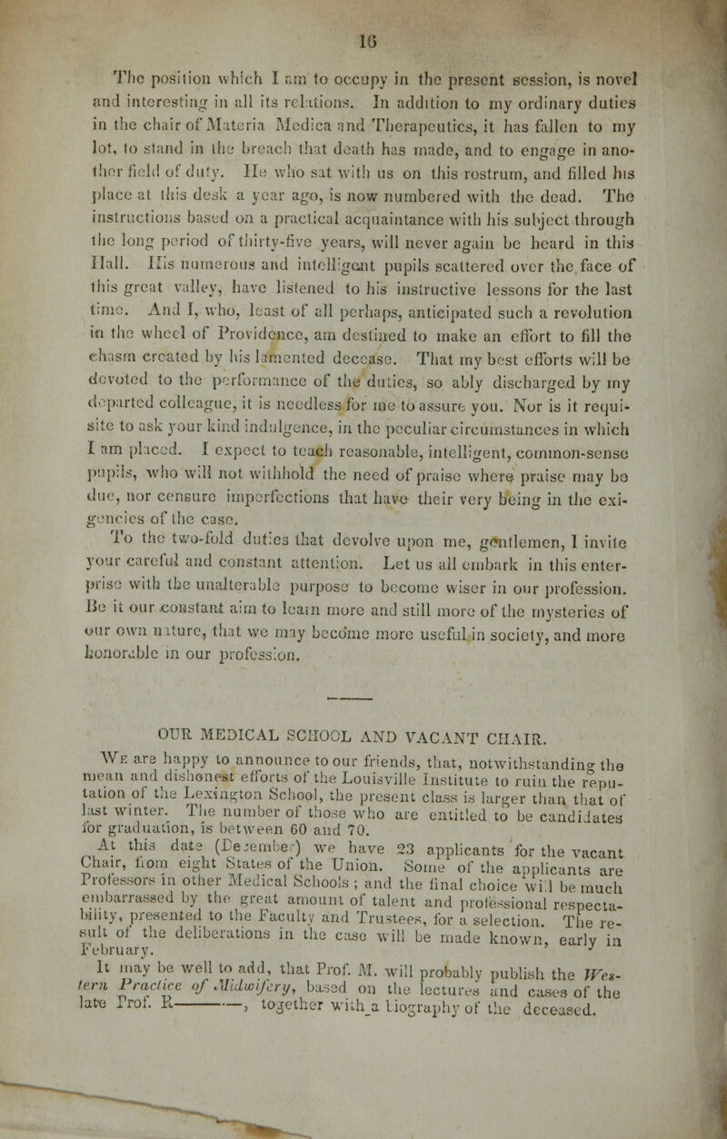 1G The position which 1 am 1o occupy in the present session, is novel and interesting in all its relations, In addition to my ordinary duties in the chair of Materia Medica nnd Therapeutics, it lias fallen to my lot, to stand in the breach that death has made, and to engage in ano- thor field of duty. He who sat with us on this rostrum, and filled his place at this desk a year ago, is now numbered with the dead. The instructions based on a practical acquaintance with his subject through ihe long period of thirty-five years, will never again be heard in this Hall. His numerous and intelligent pupils scattered over the face of this great valley, have listened to his instructive lessons for the last time. And I, who, least of all perhaps, anticipated such a revolution in the wheel of Providence, am destined to make an effort to fill the chasm created by his lamented decease. That my best efforts will be devoted to the performance of the duties, so ably discharged by my departed colleague, it is needless for me to assure you. Nor is it requi- site to ask your kind indulgence, in the peculiar circumstances in which I am placed. I expect to teach reasonable, intelligent, common-sense pupils, who will not withhold the need of praise where praise may bo due, nor censure imperfections that have their very being in the exi- gencies of the case. To the two-fold duties that devolve upon me, gentlemen, 1 invite your careful and constant attention. Let us all embark in this enter- prise with the unalterable purpose to become wiser in our profession. Be it our constant aim to loam more and still more of the mysteries of our own nature, that we may become more useful in society, and more honorable in our profession. OUR MEDICAL SCHOOL AND VACANT CHAIR. We are happy to announce to our friends, that, notwithstanding the mean and dishonest efforts of the Louisville Institute to ruin the repu- tation oi the Lexington School, the present class is larger than that of hist winter. The number of those who are entitled to be candidates for graduation, is between 60 and 70. At this date (December) we have 23 applicants for the vacant Chair, from eight States of the Union. Some of the applicants are Professors in other Medical Schools ; and the final choice wi 1 be much embarrassed by the great amount of talent and professional respecta- bility, presented to the Faculty and Trustees, for a selection The re- sult of the deliberations in the case will be made known, early in February. J It may be well to add, that Prof. M. will probably publish the Wes- tern Practice oj Midwifery, based on the lectures and cases of the late Prof. R , together with a biography of the deceased.