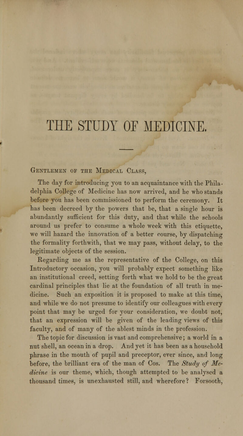 THE STUDY OF MEDICINE. Gentlemen of the Medical Class, The day for introducing you to an acquaintance with the Phila - delphia College of Medicine has now arrived, and he who stands before you has been commissioned to perform the ceremony. It has been decreed by the powers that be, that a single hour is abundantly sufficient for this duty, and that while the schools around us prefer to consume a whole week with this etiquette, we will hazard the innovation of a better course, by dispatching the formality forthwith, that we may pass, without delay, to the legitimate objects of the session. Regarding me as the representative of the College, on this Introductory occasion, you will probably expect something like an institutional creed, setting forth what we hold to be the great cardinal principles that lie at the foundation of all truth in me- dicine. Such an exposition it is proposed to make at this time, and while we do not presume to identify our colleagues with every point that may be urged for your consideration, we doubt not, that an expression will be given of the leading views of this faculty, and of many of the ablest minds in the profession. The topic for discussion is vast and comprehensive; a world in a nut shell, an ocean in a drop. And yet it has been as a household phrase in the mouth of pupil and preceptor, ever since, and long before, the brilliant era of the man of Cos. The Study of Me- dicine is our theme, which, though attempted to be analysed a thousand times, is unexhausted still, and wherefore? Forsooth,