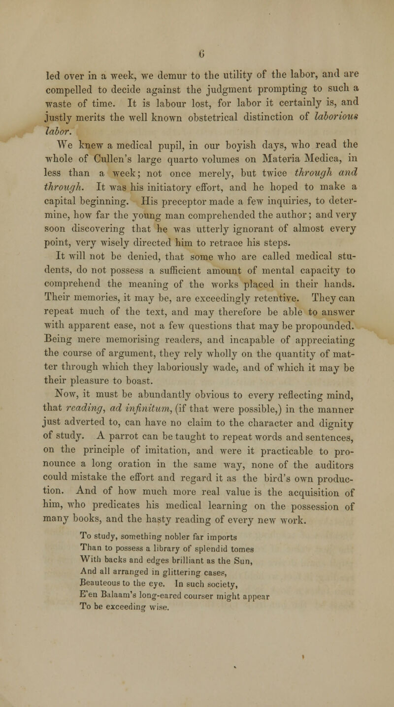 led over in a week, we demur to the utility of the labor, and are compelled to decide against the judgment prompting to such a waste of time. It is labour lost, for labor it certainly is, and justly merits the well known obstetrical distinction of laborious labor. We knew a medical pupil, in our boyish days, who read the whole of Cullen's large quarto volumes on Materia Medica, in less than a week; not once merely, but twice through and through. It was his initiatory effort, and he hoped to make a capital beginning. His preceptor made a few inquiries, to deter- mine, how far the young man comprehended the author; and very soon discovering that he was utterly ignorant of almost every point, very wisely directed him to retrace his steps. It will not be denied, that some who are called medical stu- dents, do not possess a sufficient amount of mental capacity to comprehend the meaning of the works placed in their hands. Their memories, it may be, are exceedingly retentive. They can repeat much of the text, and may therefore be able to answer with apparent ease, not a few questions that may be propounded. Being mere memorising readers, and incapable of appreciating the course of argument, they rely wholly on the quantity of mat- ter through which they laboriously wade, and of which it may be their pleasure to boast. Now, it must be abundantly obvious to every reflecting mind, that reading, ad infinitum, (if that were possible,) in the manner just adverted to, can have no claim to the character and dignity of study. A parrot can be taught to repeat words and sentences, on the principle of imitation, and were it practicable to pro- nounce a long oration in the same way, none of the auditors could mistake the effort and regard it as the bird's own produc- tion. And of how much more real value is the acquisition of him, who predicates his medical learning on the possession of many books, and the hasty reading of every new work. To study, something nobler far imports Than to possess a library of splendid tomes With backs and edges brilliant as the Sun, And all arranged in glittering case?, Beauteous to the eye. In such society, E'en Balaam's long-eared courser might appear To be exceedina; wise.