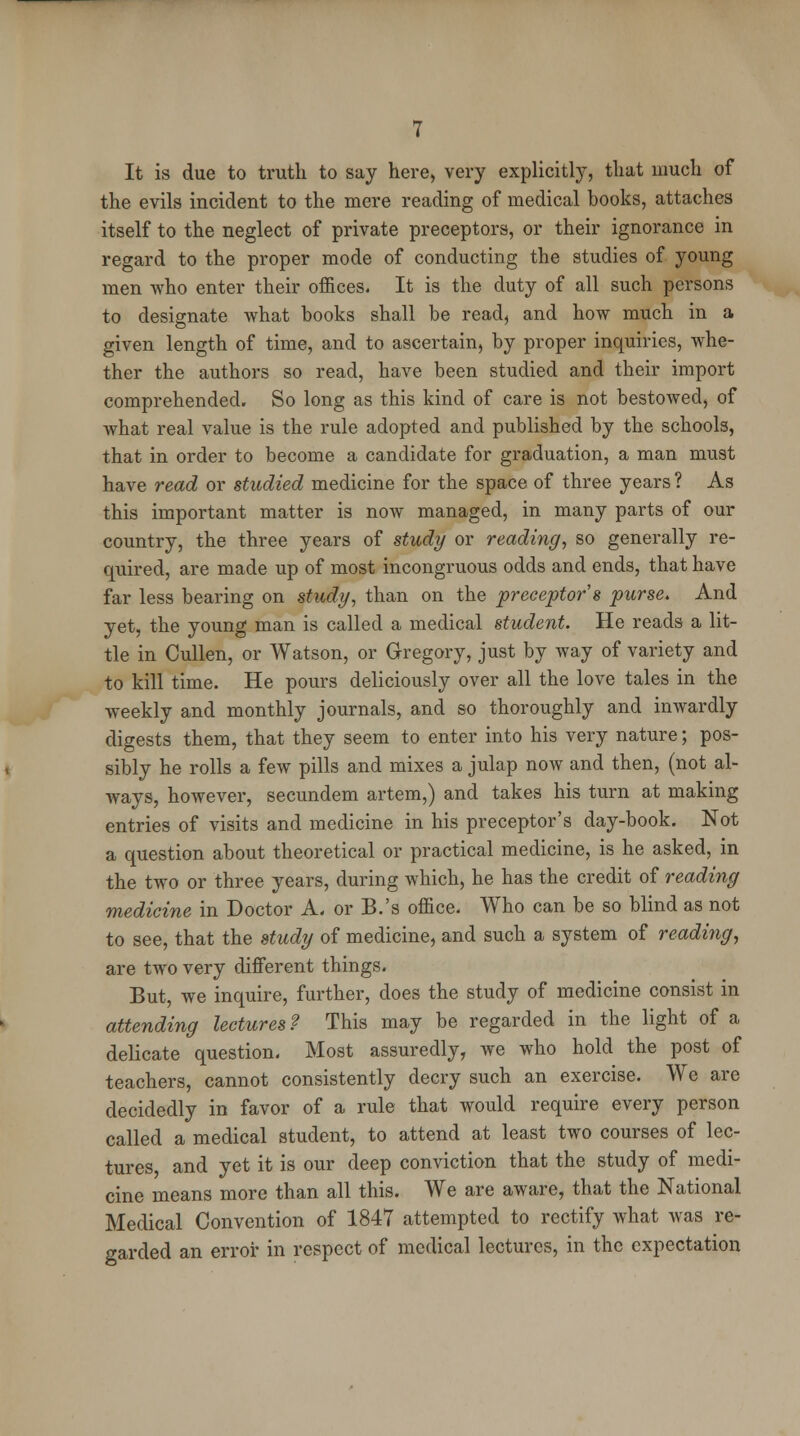 It is due to truth to say here, very explicitly, that much of the evils incident to the mere reading of medical books, attaches itself to the neglect of private preceptors, or their ignorance in regard to the proper mode of conducting the studies of young men who enter their offices. It is the duty of all such persons to designate what books shall be read, and how much in a given length of time, and to ascertain, by proper inquiries, whe- ther the authors so read, have been studied and their import comprehended. So long as this kind of care is not bestowed, of what real value is the rule adopted and published by the schools, that in order to become a candidate for graduation, a man must have read or studied medicine for the space of three years ? As this important matter is now managed, in many parts of our country, the three years of study or readiyig, so generally re- quired, are made up of most incongruous odds and ends, that have far less bearing on study, than on the preceptor s purse. And yet, the young man is called a medical student. He reads a lit- tle in Cullen, or Watson, or Gregory, just by way of variety and to kill time. He pours deliciously over all the love tales in the weekly and monthly journals, and so thoroughly and inwardly digests them, that they seem to enter into his very nature; pos- sibly he rolls a few pills and mixes a julap now and then, (not al- ways, however, secundem artem,) and takes his turn at making entries of visits and medicine in his preceptor's day-book. Not a question about theoretical or practical medicine, is he asked, in the two or three years, during which, he has the credit of reading medicine in Doctor A. or B.'s office. Who can be so blind as not to see, that the study of medicine, and such a system of reading, are two very different things. But, we inquire, further, does the study of medicine consist in attending lectures? This may be regarded in the light of a delicate question. Most assuredly, we who hold the post of teachers, cannot consistently decry such an exercise. We are decidedly in favor of a rule that would require every person called a medical student, to attend at least two courses of lec- tures, and yet it is our deep conviction that the study of medi- cine means more than all this. We are aware, that the National Medical Convention of 1847 attempted to rectify what was re- garded an error in respect of medical lectures, in the expectation