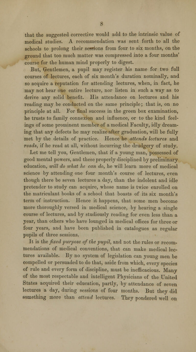 that the suggested corrective would add to the intrinsic value of medical studies. A recommendation was sent forth to all the schools to prolong their sessions from four to six months, on the ground that too much matter was compressed into a four months' course for the human mind properly to digest. But, Gentlemen, a pupil may register his name for two full courses of lectures, each of six month's duration nominally, and so acquire a reputation for attending lectures, when, in fact, he may not hear one entire lecture, nor listen in such a way as to derive any solid benefit. His attendance on lectures and his reading may be conducted on the same principle; that is, on no principle at all. For final success in the green box examination, he trusts to family connexion and influence, or to the kind feel- ings of some prominent member of a medical Faculty, idly dream- ing that any defects he may realize after graduation, will be fully met by the details of practice. Hence he attends lectures and reads, if he read at all, without incurring the drudgery of study. Let me tell you, Gentlemen, that if a young man, possessed of good mental powers, and these properly disciplined by preliminary education, will do what he can do, he will learn more of medical science by attending one four month's course of lectures, even though there be seven lectures a day, than the indolent and idle pretender to study can acquire, whose name is twice enrolled on the matriculant books of a school that boasts of its six month's term of instruction. Hence it happens, that some men become more thoroughly versed in medical science, by hearing a single course of lectures, and by studiously reading for even less than a year, than others who have lounged in medical offices for three or four years, and have been published in catalogues as regular pupils of three sessions. It is the fixed purpose of the pupil, and not the rules or recom- mendations of medical conventions, that can make medical lec- tures available. By no system of legislation can young men be compelled or persuaded to do that, aside from which, every species of rule and every form of discipline, must be inefficacious. Many of the most respectable and intelligent Physicians of the United States acquired their education, partly, by attendance of seven lectures a day, during sessions of four months. But they did something more than attend lectures. They pondered well on