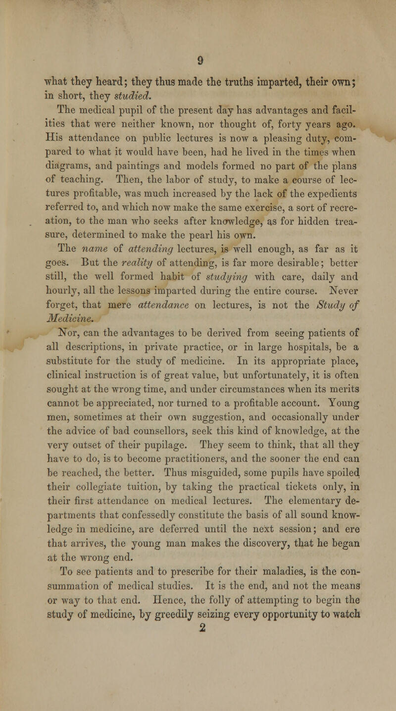 •what they heard; they thus made the truths imparted, their own; in short, they studied. The medical pupil of the present day has advantages and facil- ities that were neither known, nor thought of, forty years ago. His attendance on public lectures is now a pleasing duty, com- pared to what it -would have been, had he lived in the times when diagrams, and paintings and models formed no part of the plans of teaching. Then, the labor of study, to make a course of lec- tures profitable, was much increased by the lack of the expedients referred to, and which now make the same exercise, a sort of recre- ation, to the man who seeks after knowledge, as for hidden trea- sure, determined to make the pearl his own. The name of attending lectures, is well enough, as far as it goes. But the reality of attending, is far more desirable; better still, the well formed habit of studying with care, daily and hourly, all the lessons imparted during the entire course. Never forget, that mere attendance on lectures, is not the Study of Medicine. Nor, can the advantages to be derived from seeing patients of all descriptions, in private practice, or in large hospitals, be a substitute for the study of medicine. In its appropriate place, clinical instruction is of great value, but unfortunately, it is often sought at the wrong time, and under circumstances when its merits cannot be appreciated, nor turned to a profitable account. Young men, sometimes at their own suggestion, and occasionally under the advice of bad counsellors, seek this kind of knowledge, at the very outset of their pupilage. They seem to think, that all they have to do, is to become practitioners, and the sooner the end can be reached, the better. Thus misguided, some pupils have spoiled their collegiate tuition, by taking the practical tickets only, in their first attendance on medical lectures. The elementary de- partments that confessedly constitute the basis of all sound know- ledge in medicine, are deferred until the next session; and ere that arrives, the young man makes the discovery, that he began at the wrong end. To see patients and to prescribe for their maladies, is the con- summation of medical studies. It is the end, and not the means or way to that end. Hence, the folly of attempting to begin the study of medicine, by greedily seizing every opportunity to watch 2