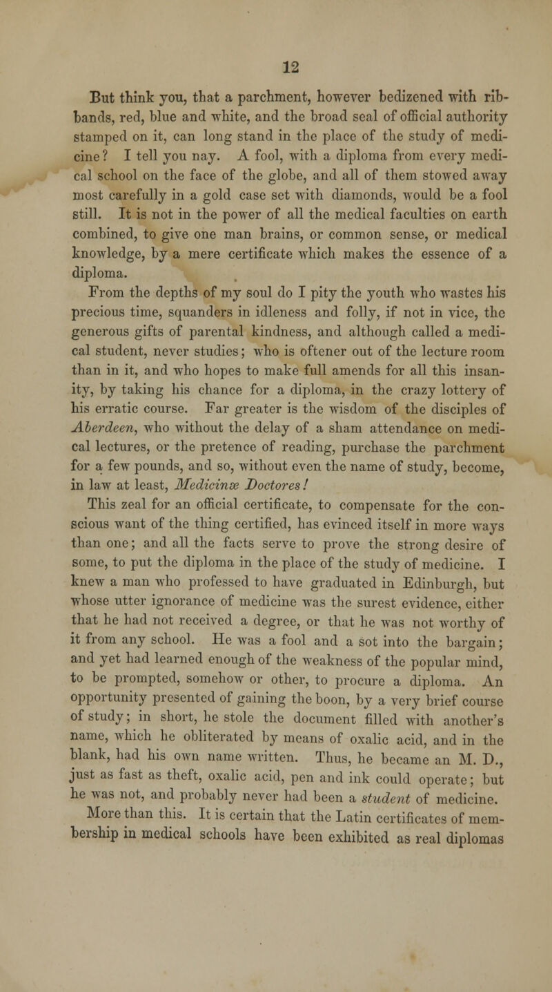 But think you, that a parchment, however bedizened with rib- bands, red, blue and white, and the broad seal of official authority stamped on it, can long stand in the place of the study of medi- cine? I tell you nay. A fool, with a diploma from every medi- cal school on the face of the globe, and all of them stowed away most carefully in a gold case set with diamonds, would be a fool still. It is not in the power of all the medical faculties on earth combined, to give one man brains, or common sense, or medical knowledge, by a mere certificate which makes the essence of a diploma. From the depths of my soul do I pity the youth who wastes his precious time, squanders in idleness and folly, if not in vice, the generous gifts of parental kindness, and although called a medi- cal student, never studies; who is oftener out of the lecture room than in it, and who hopes to make full amends for all this insan- ity, by taking his chance for a diploma, in the crazy lottery of his erratic course. Far greater is the wisdom of the disciples of Aberdeen, who without the delay of a sham attendance on medi- cal lectures, or the pretence of reading, purchase the parchment for a few pounds, and so, without even the name of study, become, in law at least, Medicinse Doctores! This zeal for an official certificate, to compensate for the con- scious want of the thing certified, has evinced itself in more ways than one; and all the facts serve to prove the strong desire of some, to put the diploma in the place of the study of medicine. I knew a man who professed to have graduated in Edinburgh, but whose utter ignorance of medicine was the surest evidence, either that he had not received a degree, or that he was not worthy of it from any school. He was a fool and a sot into the bargain; and yet had learned enough of the weakness of the popular mind, to be prompted, somehow or other, to procure a diploma. An opportunity presented of gaining the boon, by a very brief course of study; in short, he stole the document filled with another's name, which he obliterated by means of oxalic acid, and in the blank, had his own name written. Thus, he became an M. D., just as fast as theft, oxalic acid, pen and ink could operate; but he was not, and probably never had been a student of medicine. More than this. It is certain that the Latin certificates of mem- bership in medical schools have been exhibited as real diplomas